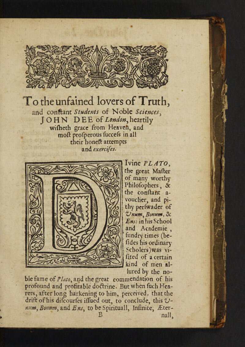 Το the unfained lovers of Truth, and conftant Students of Noble Sciences, JOHN DEE of London, heartily wiftieth grace from Heavcfi, and moft profperous fuccefs in all their honeft attempts and exercifes. Ivine PLATO, the great Mailer of many worthy Philofophers, Sc the conftant a- voucher, and pi¬ thy pcrfwader of ΌκΗτη, Bontitu, Sc Ens: in his School and Academie , fundry times (be- fides his ordinary' $cholers)was vi- fited of a certain kind of men al¬ lured by the no¬ ble fame of PUto, and the great commendation of his profound and profitable do&rine. But when fuch Hea¬ rers, after long harkening to him, perceived* that the drift of his difcourfes iflued out, to conclude, this V- num9 Bommi and Ens7 to be Spiritual!, Infinite, dEter- B nail.