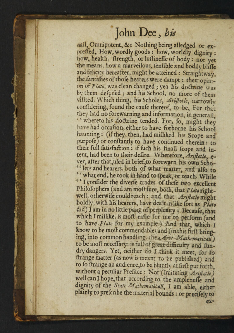 aafl. Omnipotent, &c Nothing being alledged or ex- preifed, How, wordly goods: how, worldly dignity: how, health, ilrength, or luftineiTeof body : nor yet the means, how a marvellous, fenfible and bodily bliiTe and felicity hereafter, might be atteined : Straightway, the tentaiies of thofe hearers were dampt: their opini¬ on of Plate, was clean changed; yea his dodhine was by them deipifed ; and his School, no more of them vifited. Which thing, hisScholer, Arifiotle, narrowly considering, found the caufe thereof, to be. For that they had no forewarning and information, in generail 4‘whereto his do&rine tended. For, fo, might they have had occafion, either to have forborne his School haunting: (if they, then, had mifliked his Scope and purpofe) or conftantly to have continued therein: to their full fatisfa&ion; if fuch his finall fcope and in¬ tent, had been to their deiire. Wherefore, Arifiotle, e- ver, after that,ufed in brief,to forewarn his own Scho¬ olers and hearers, both of what matter, and alfo to 5 f what end, he took in hand to fpeak, or teach. While *c I coniider the diverfe trades of thefe two excellent Philofophers (and am moil fure, both, that Plato right- well, otherwife could teach: and that Arifiotle might boldly, with his hearers, have dealt in like fort as Plato did) 1 am in no little pang of perplexity : Becaufe, that which I miflike, is moil eafie for me tQ perform *(and to haPlato for my example.) And that, which I know to be moil commendable: and (in this Bril bring¬ ing, into common handling, ώζ&φχ Mathematical!) to be moil neceifary: is full of great-difficulty and fun- drydangers. Yet, neither do I think it meet, for fo ilrange matter (as now is meant to be publiihed) and to fo ilrange an audience,to be bluntly atBril put forth, without a peculiar Preface : Nor (Imitating Arifiotle) well can I hope, that according to the ampleneffe and dignity of the State Mathematical^ I am able, either plainly to preferibe the material bounds: or precifely to