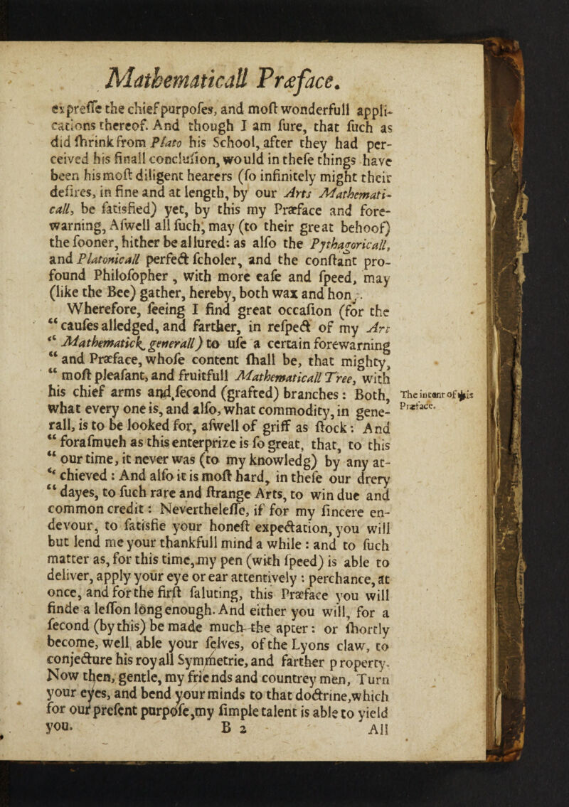 espreffe the chief purpofes, and moil wonderfull appli¬ cations thereof. And though I am fure, that fuch as did Ihrink from Plato his School, after they had per¬ ceived his finall conclusion, would in thefe things have been his moil diligent hearers (fo infinitely might their defires, in fine and at length, by our Arts Mathematic call, be iatisfied) yet, by this my Pratface and fore¬ warning, A (well all fuch, may (to their great behoof) the fooner, hither be allured: as alfo the Pythagoricall, and PUtonicall perfed fcholer, and the conflant pro¬ found Philofopher, with more eafe and fpeed, may (like the Bee) gather, hereby, both wax and hon.. Wherefore, feeing I find great occafion (for the “caufesalledged, and farther, in refped of my Art <c Mathematic^ generall) to ufe a certain forewarning u and Preface, whofe content (hall be, that mighty, “ moil: pJeafant, and fruitfull Mathematical Tree, with his chief arms ai*d/econd (grafted) branches: Both, The intent °f*is what every one is, and alfo, what commodity, in gene- Pr*tacc' rail, is to be looked for, afwell of griff as flock: And “forafmueh as this enterprize is fo great, that, to this “our time, it never was (to myknowledg) by anyat- ‘‘chieved : And alfo it is moft hard, in thefe our drery “ dayes, to fuch rare and flrange Arts, to win due and common credit: NevertheleiTe, if for my fincere en~ devour, to fatisfie your honefl expedation, you will but lend me your thankfull mind a while : and to fuch matter as, for this time,my pen (with fpeed) is able to deliver, apply your eye or ear attentively : perchance, at once, and for the firfl faluting, this Preface you will finde a lefTon long enough. And either you will , for a fecond (by this) be made much-the apter: or ihortly become, well able your felves, of the Lyons claw, to conjedure his roy all Symmetric, and farther p roperty. Now tfyen, gentle, my friends and countrey men. Turn j your eVcs, and bend your minds to that dodrine,which for out prefent purpofcjiny fimple talent is able to yield you· B 2 - '  All