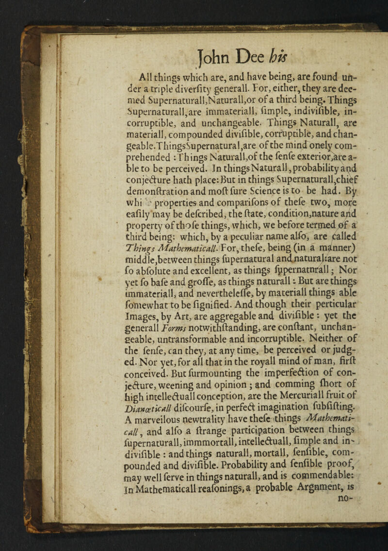 All things which are, and have being, are found un¬ der a triple diverfity generall. For, either, they are dee¬ med Supernaturall,Naturall,or of a third being. Things .Supernaturall,are immaterial!, fimple, indiviiible, in¬ corruptible, and unchangeable. Things Naturall, are materiall, compounded divifible, corruptible, and chan- geable.ThingsSupernatural,are of the mind onely com¬ prehended :Things Natural!,of the fenfe exterior^tre a- bleto be perceived. In things Naturall, probability atid conjecture hath place: But in things Supernaturall,chief demonstration and moil: fure Science is to be had. whi ' properties and comparifons of thefe two, more e a illy may be defcribed, the Bate, condition,nature a/id property of thofe things, which, we before termed bf a third being: which, by a peculiar name abb, are Called Things Mathematical^Tor, thefe, being (in a manner) middle,between things fupernatural andnaturajiare not fo abfolute and excellent, as things fppernatnrall; Nor yet fo bafe and groife, as things naturall: But are things immateriall, and nevertheleffe, by materiall things able fomewhat to be fignified. And though their perticular Images, by Art, are aggregable and divifible : yet the general! Forms notwithftanding, are conftant, unchan¬ geable, untransformable and incorruptible. Neither of the fenfe, can they, at any time, be perceived or judg¬ ed. Nor yet, for all that in the royall mind of man, firit conceived. But furmounting the imperfection of con¬ jecture, weening and opinion ; and comming fhort of high intelle&uall conception, are the Mereuriall fruit of Dianceticall difcourfe, in perfect imagination fubfifiing. A marvellous newtrality have thefe things Mathemati¬ cally and alfo a firange participation between things fupernaturall, immmortall intelleCtuall, fimple and in- divifible : and things naturall, mortall, fenfible, com¬ pounded and divifible. Probability and fenfible proof, may well ferve in things naturall, and is commendable: In Mathematical! reafonings, a probable Argument, is no- >