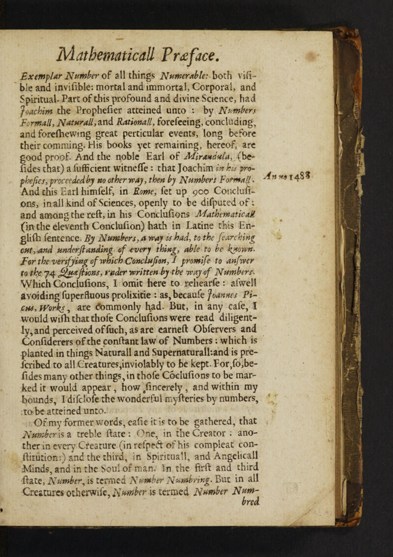 Exemplar Number of all things Numerable:^both visi¬ ble and invifible: mortal and immortal, Corporal, and Spiritual· Part of this profound and divine Science, had Joachim the Prophefier atteined unto : by Numbers Formally Nat nr all, and Rationale forefeeing, concluding, and foreihewing great perticular events, long before their comming. His books yet remaining, hereof, are good proof. And the noble Earl of Mirandula, (be- fides that) a fufficient witneffe: that Joachim in his pro- phefies,proceeded by no other way, then by Numbers Formal!. And this Earl himfelf, in Rome, fet up 900 Conduit- ons, in all kind of Sciences, openly to be difputedof; and among the reft, in his Concluiions Mathematical! (in the eleventh Coneluiion) hath in Latine this En- glifh fentence. By Numbers, a way is had, to the fearching cut, and underftanding of every thing, able to be known* For the verifying of which Condufion, I promife to anfwer to the 74 f^uaftions, underwritten by the way of Numbers* Which Concluiions, I omit here to rehearfe: afwell avoiding fuperfluous prolixitie : as, becaufe Joannes Pi¬ cas, Works, are tfommonly had. But, in any caie, I would wifti that thofe Conclusions were read diligent¬ ly, and perceived of fuch, as are earneft Obfervers and Confiderers of the conftant law of Numbers; which is planted in things Naturall and Supernaturalhand is pre- fcribed to all Creatures,inviolably to be kept. For,fo,be- fides many other things, in thofe Cochiiions to be mar¬ ked it would appear, how lincerely, and within my bounds, I difclofe the wonderful myfteries by numbers, to be atteined unto. Of my former words, eaiie it is to be gathered, that Number^ a treble ftate : One, in the Creator : ano¬ ther in every Creature (in reipeft of his compleat con- ftitution:) and the third, in Spirituall, and Angelicall Minds, and in the Soul of man. In the firft and. third ftate, Number, is termed Number Numb ring. But in all Creatures otherwife, Number is termed Number Num- bred An ^.*14$^