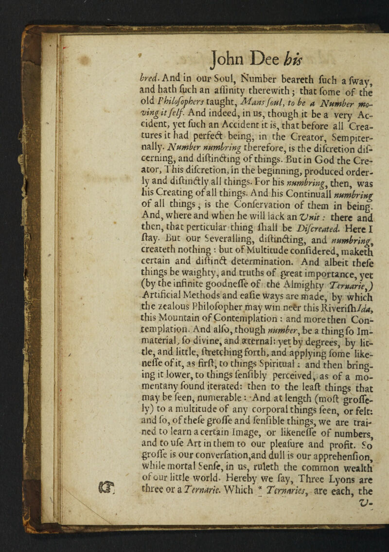 bred. And in our Soul, Number beareth fuch afway, and hath fuch an affinity therewith; thatfome of the old Fhilofophers taught. Mans foul, to be a Number mo¬ ving itfelf. And indeed, in us, though it be a very Ac¬ cident, yet fuch an Accident it is, that before all Crea¬ tures it had perfed being, in the Creator, Sempiter- nally. Number numlring therefore, is the difcretion dis¬ cerning, and diftinding of things. But in God the Cre¬ ator, This difcretion, in the beginning, produced order¬ ly and diftindiy all things. For his numbring, then, was his Creating of all things. And his Continuaii numbring of all things, is the Conferyation of them in being. And, where and when he will lack an Unit: there and then, that perticuiar thing Shall be Difcreated. Here I flay. But our Severaiiing, diftinding, and numbring^ createth nothing : but of Multitude considered, maketh certain and diftind determination. And albeit thefe things be waighty, and truths of great importance, yet (by the infinite goodneife of the Almighty Ter»ariey) Artificial Methods and eafie ways are made, by which the zealous Philofopher may win ne£r this Riveriih/^, this Mountain of Contemplation: and more then Con¬ templation. And alfo, though number, be a thingfo Im¬ material, So divine, and aeternal: yet by degrees, by lit¬ tle, and little, Stretching forth, and applying fome like- neSTe of it, as firit, to things Spiritual; and then bring¬ ing it lower, to things fenfibly perceived, as of a mo- mentany found iterated: then to the leaft things that may be feen, numerable: And at length (moil groiTe- ly) to a multitude of any corporal things feen, or felt: and fo, of thefe grofie and fenfible things, we are trai¬ ned to learn a certain Image, or iikeneSTe of numbers and to ufe Art in them to our pleafure and profit. So groile is our convention,and dull is our apprehenilon, while mortal Senfe, in us, ruletb the common wealth oi our little world* Hereby? we fay. Three Lyons are three or a Tern arte· Which * Ternaries^ are each, the V·