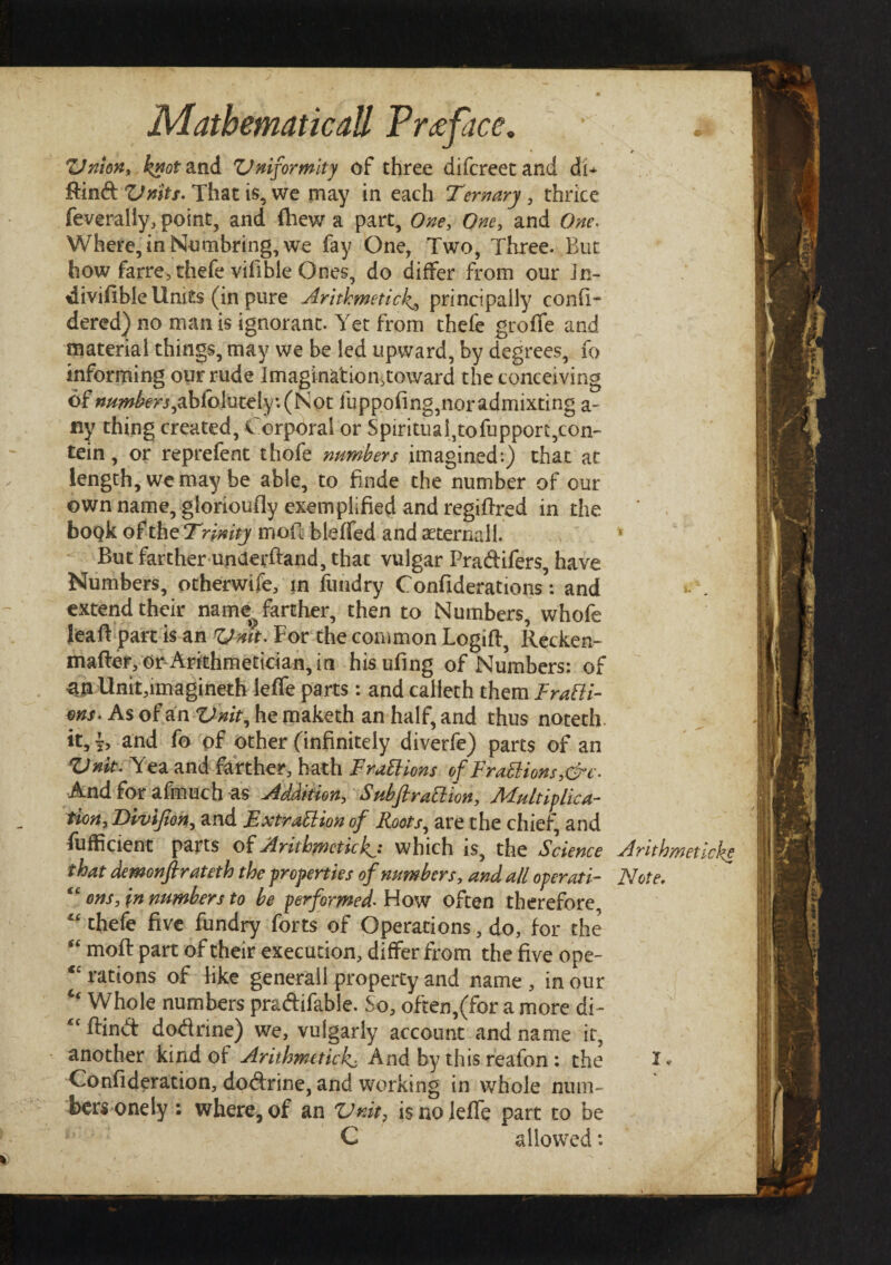 Onion, knot and Uniformity of three difcreetand dC Rind: Unity. That is, we may in each Ternary , thrice feverally, point, and (hew a part. One, One, and Where, in Numbring, we fay One, Two, Three. But how farre,thefe vifible Ones, do differ from our Jn- tiiviiible Units (in pure Arithmetic4, principally confi- dered) no man is ignorant. Yet from thefe groife and material things, may we be led upward, by degrees, fo informing our rude Imagination,toward the conceiving of numbers ,ablo jutely -.(Not fuppoiing,noradmixting a- fly thing created, Corporal or Spiritualjtofupport^on- tein, or reprefent thofe numbers imagined:) that at length, we may be able, to finde the number of our own name, glorioufly exemplified and regiilred in the book of the Trinity moil bleifed and sterna 11. But farther underfland, that vulgar Pradifers, have Numbers, otherwife, in fundry Conilderations: and extend their name^ farther, then to Numbers, whofe Jeafl part is an Unit. For the common Logiil, Recken- mailer, on Arithmetician, in hisufing of Numbers: of an Unit,imagineth ieife parts : and caiieth them FraPti- ms. As of an Unit, he maketh an half, and thus noteth. it, s, and fo pf other (infinitely diverfe) parts of an Unit. Yea and farther, hath FraPhons of' FraPlions,&c. And for afmuch as Addition, SubfiraPlion, Multiplica¬ tion, Divifion, and ExtraPlion of Roots, are the chief, and fufficient parts of Arithmetic4·* which is, the Science Arithmeticke t hat demonfir ateth the properties of numbers, and all operati- Note. €C ons, in numbers to be performed. How often therefore, “ thefe five fundry forts of Operations, do, for the “ moil part of their execution, differ from the five ope- <£ rations of like generail property and name , in our “ Whole numbers pradifable. So, often,(for a more di - ftind dodrine) we, vulgarly account and name it, another kind of Arithmetic4 And by this reafon : the X* Coniideration, dodrine, and working in whole num¬ bers one ly : where, of an Unit, is no Ieife part to be C allowed: