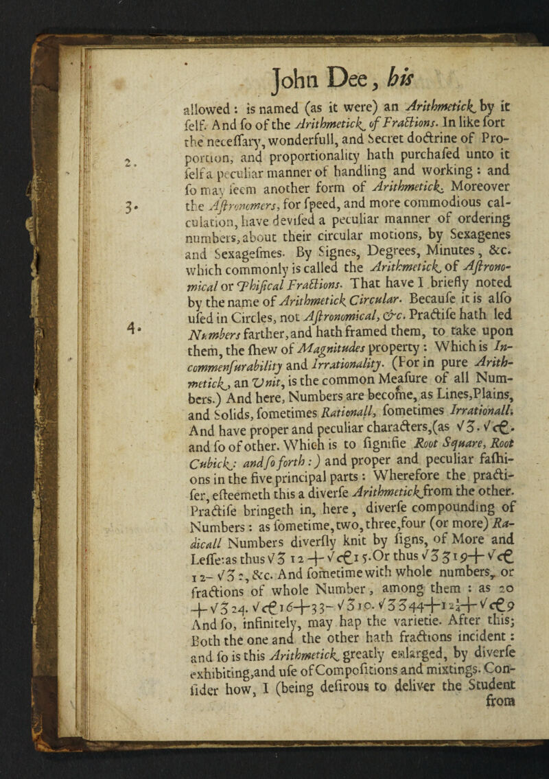 allowed : is named (as it were) an Arithmetic^ by it felf. And fo of the Arithmeticof FraBions- In like fort the neteifary, wonderful], and Secret dodrine of Pro¬ portion, and proportionality hath purchafed unto it felf a peculiar manner of handling and working: and fomayleem another form of ArithmeticMoreover the Aftroncmers, for fpeed, and more commodious cal¬ culation, have deviled a peculiar manner of ordering numbers, about their circular motions, by Sexagenes and Sexagefmes. By Signes, Degrees, Minutes, &c. which commonly is called the Arithmetick, of Aflrono- mical or Thifical FraBions- That have I briefly noted by the name of Arithmetic^ Circular, Becaufe ic is alio uled in Circles, not Agronomical, cre· Pradile hath led Numbers farther, and hath framed them, to take upon them the fhew of Magnitudes property: Which is In- commenfur ability and t rrationality. (For in pure Arith¬ metic!^, an Vnit, is the common Meafure of all Num¬ bers.) And here, Numbers are become, as Lines,Plains, and Solids, fometimes Ratitnall, fometimes Irrationally And have proper and peculiar charaders,(as Vo· V <f^· and fo of other. Which is to figmfie Root Square, Root Cubic and fo forth:) and proper and peculiar fashi¬ ons in the five principal parts: Wherefore the pradtt- fer efteemeth this a diverfe Arithmetic^from the other. Prattife bringeth in, here, diverfe compounding of Numbers : as fometime,two,three,four (or more) Ra¬ dical! Numbers diverfly knit by figns, of More and Leffe-.as thus VZ i a + <c£i 5-Or thus VZζτ 9+ Vet 12— V Z:, A'c. And Sometime with whole numbers, or fraftions’of whole Number, among them : as 20 _W 3 24 ν<ξ.λ6-\-τ,ΐ~νΖΐ9·νΖΖΜ-\-Ί-\-τ-^<ζ.9 And fo, infinitely, may hap the varietie. After this; Both the one and the other hath fractions incident: and fo is this Arithmeticf greatly enlarged, by diverfe exhibiting,and ufe ofCompcfuions and mixtings. Con¬