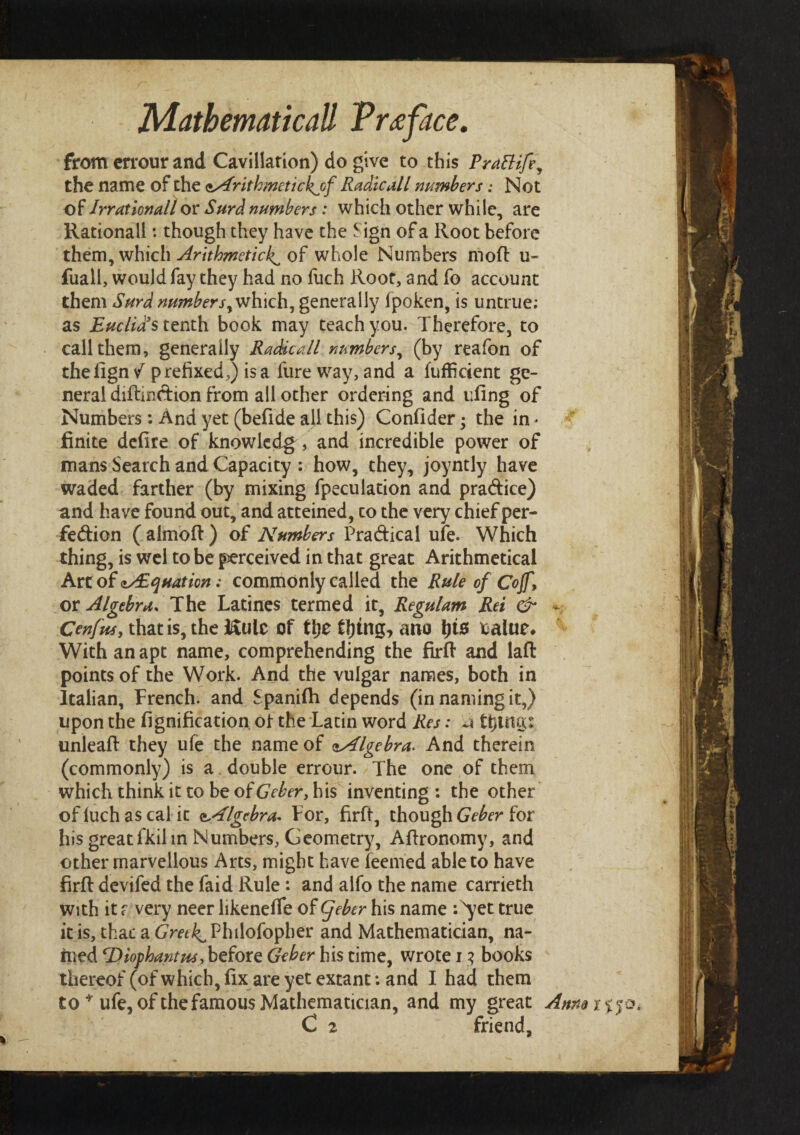 from crrour and Cavillation) do give to this Prattife^ the name of the ssirithmetickjyf Radio all numbers: Not of Irrationall or Surd numbers: which other while, are Rational!: though they have the Sign of a Root before them, which Arithmetic^ of whole Numbers moil u- fuall, would fay they had no fuch Root, and fo account them Surd number syvih\ch, generally fpoken, is untrue; as Euclid's tenth book may teach you. Therefore, to call them, generally Radicall numbers, (by reafon of thefign/ prefixed,) is a fureway, and a fufficient ge¬ neral diilmdion from all other ordering and uling of Numbers: And yet (befide all this) Confider; the in - finite deiire of knowledge and incredible power of mans Search and Capacity : how, they, joyntly have waded farther (by mixing fpeculation and pra&ice) and have found out, and atteined, to the very chief per¬ fection ( almoft) of Numbers Practical ufe. Which thing, is wel to be j^erceived in that great Arithmetical Art of <»/Equation: commonly called the Rule of Cojf \ or Algebra, The Latines termed it, Regulam Ret & - Cenfus, that is, the I£ulc of ttje tt)tng, mo \)i$ talue* With an apt name, comprehending the firft and lait points of the Work. And the vulgar names, both in Italian, French, and Spaniih depends (in naming it,) upon the fignification. of the Latin word Res: λ tfitrtcct unleaft they ufe the name of <»Algebra. And therein (commonly) is a double errour. The one of them which think it to be oi Geber, his inventing : the other of luch as cal it Algebra* For, firft, though Geber for his greatfkil in Numbers, Geometry, Aftronomy, and other marvellous Arts, might have leemed able to have firft devifed the faid Rule : and alfo the name carrieth with it f very neer likeneife of (feber his name : 'yet true it is, that a CmPhilofopher and Mathematician, na¬ med cDiophantus, before Geber his time, wrote i 3 books thereof (of which, fix are yet extant: and I had them to * ufe, of the famous Mathematician, and my great Annaiijo.