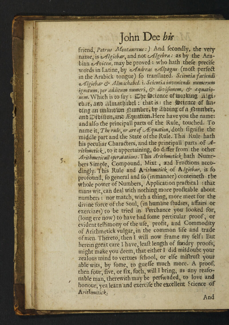 friend, Petrus Montmreus:) And fecondly, the very name, is Algicbar, and nox. Algebra: as by the Ara¬ bian Avicen, may be proved : who hath thefe precife words in Latine, by <Andreas. Alpagrn (moil perfect intheArabick tongue) fo tranilated. Scientia faciendi Igiebar & AlmachabeL i. Scientia inveniendi numerum io not am, per additum numeric divijtonem, (it3 aquatio- mm. Which is to fay: 2Dtyz Science of Inciting ά\φ that, antj ^ilmacfiabel: that is: the frtuntz of fcn* m$ an tmfcnofcm ^timber* bp aiming cf a dumber, ane 2Dtbiften,an£ j£qttaiton«Here have you the name: and alfo the principal! parts of the Rule, touched. To name it, The rule, or art of Adquation^ doth iignifie the middle part, and the State of the Rule. This Rule hath his peculiar Characters, and the principal! parts oF A- rithmetick, to it appertaining, do differ From the other Arithmetic all operat at ions .This Arithmetic^ hath Numr- bersSimple, Compound, Mixt, and Fra&ions acco- dingly. This Rule and Amhmetick of A Igiebar, is fo profound, fo general and fo (in manner) conteineth the whole power of Numbers, Application pra&ica 1 : that mans wit,can deal with nothing more profitable about, numbers: nor match, with a thing, more meet for the divine force of the Soul, (in humane iludies, affairs or exercizes) to be tried in. Terchance you looked for, (long ere now) to have had fome perticular proof, or evident teftimony of the ufe, profit, and Commodity of Arithmetick vulgar, in the common life and trade of men. Thereto, then I will now frame my felf: Rut herein great care I have, lead length of fundry proofs, might make you deem, that either I did miidoubt your zealous mind to vertues fchool, or elfe miflruil your able wits, by fome, to gueife much more. A proof, then four, five, or fix, fuch, will I bring, as any reafo- f nable man, therewith may be perfwaded, to love and honour, yea learn and exercife the excellent Science of Arithmetick: ) # And