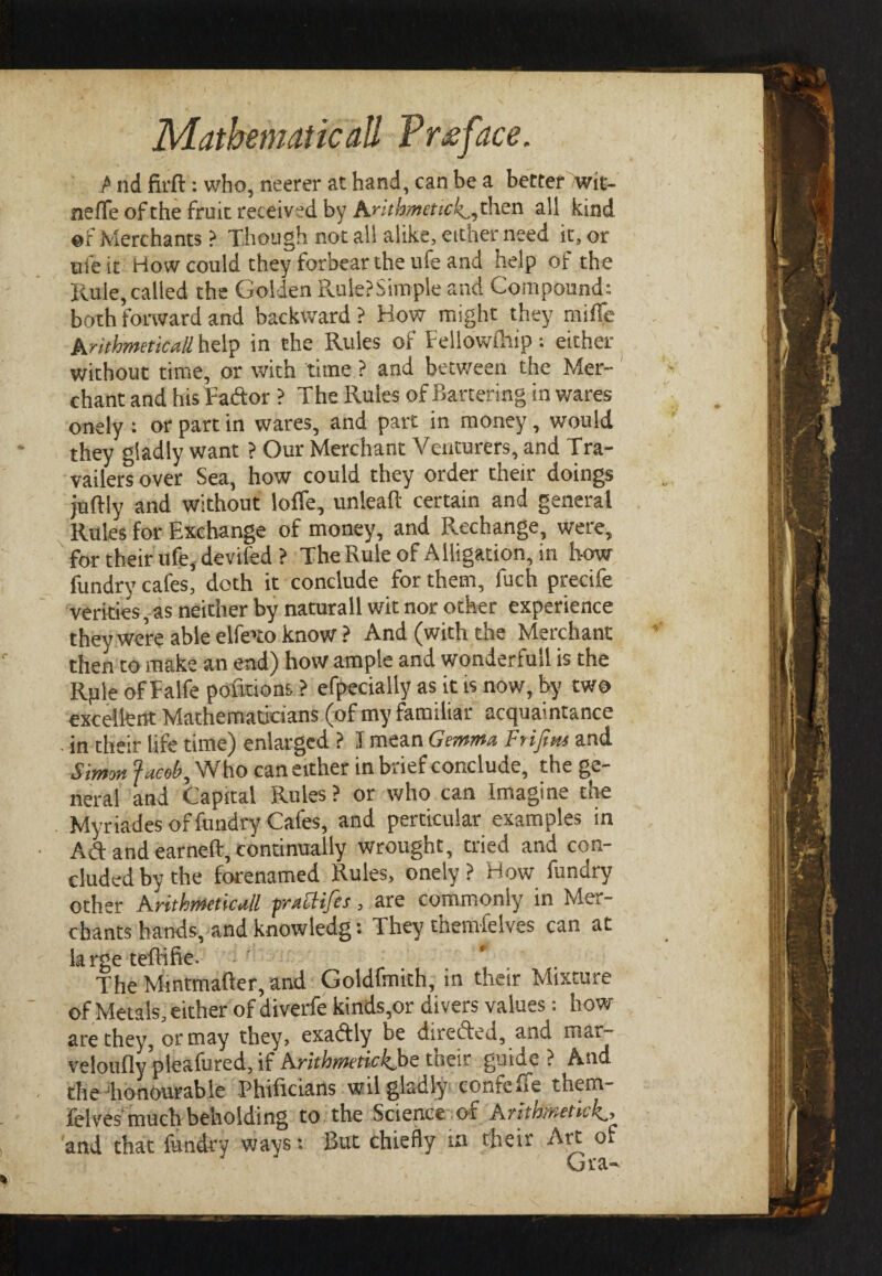 P nd firft: who, neerer at hand, can be a better /wit- neffe of the fruit received by Arithmetic·^ then all kind of Merchants ? Though not all alike, either need it, or life it How could they forbear the ufe and help of the Rule, called the Golden Rule?Simple and Compound: both forward and backward ? How might they miife Arithmeticall help in the Rules of Fellowihip : either without time, or with time ? and between the Mer¬ chant and his Tador ? The Rules of Bartering in wares onely : or part in wares, and part in money, would they gladly want ? Our Merchant Venturers, and Tra- vailers over Sea, how could they order their doings juftly and without Ioffe, unlead certain and general Rules for Exchange of money, and Rechange, were, for their ufe, devifed ? The Rule of Alligation, in how fundry cafes, doth it conclude for them, fuch precife verities, as neither by naturall wit nor other experience they were able elfeuo know? And (with the Merchant then to make an end) how ample and wonderfuil is the Rple of Ealfe pofnions ? efpecially as it is now, by two excellent Mathematicians (of my familiar acquaintance • in their life time) enlarged ? J mean Gemma Frifim and Simon facet?. Who can either in brief conclude, the ge¬ neral and Capital Rules ? or who can Imagine the Myriades of fundry Cafes, and particular examples in Ad and earned, continually wrought, tried and con¬ cluded by the forenamed Rules, onely ? How fundry other Arithmetical prattifes, are commonly in Mer¬ chants hands, and knowledg: They themfeIves can at large tedifte. The Mintmader, and Goldfmith, in their Mixture of Metals, either of diverfe kinds,or divers values: how are they, or may they, exadly be directed, and mar- veloufly pleafured, if Arithmetic kbe their guide? And the honourable Phiiicians wil gladly confeife them- feives much beholding to the Science of Arithmetic and that fundry ways: But chiefly in their Art of Gra-