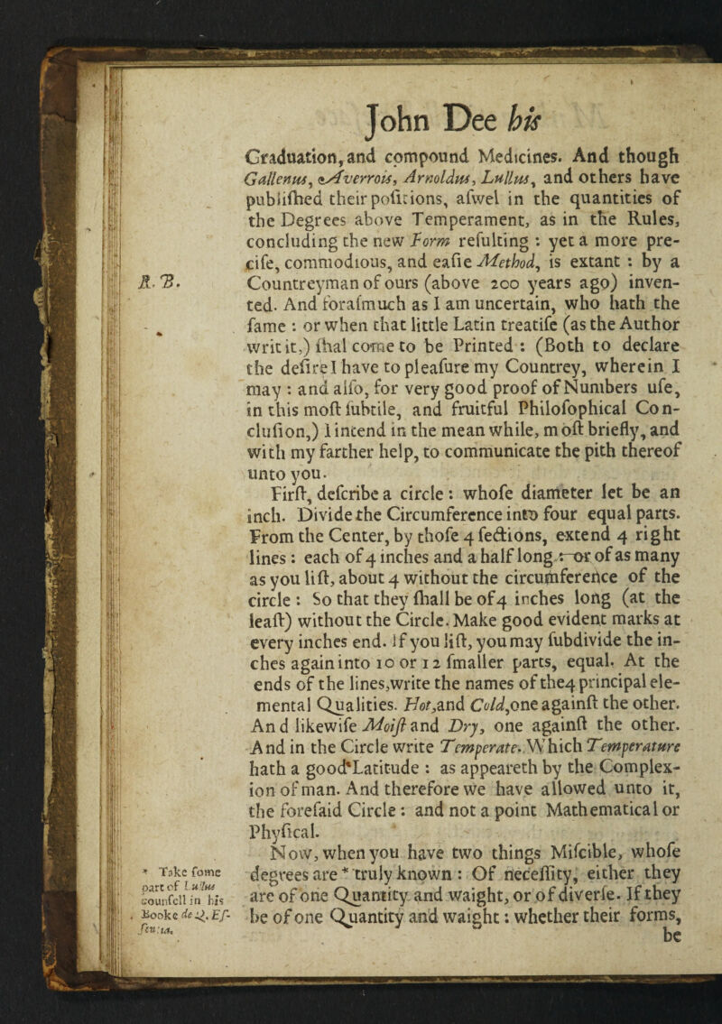 •·>·. .· ,ι - - ΗβΜ· ,1'i i H I * T3ke fome part of LuHtu counfcllin his iiookc dc 4;>, Ef- fivta. John Dee his Graduation,and compound Medicines. And though Gallentis, Mverrois, Arnolds, Lullm, and others have pubiiihed their poiicions, afwei in the quantities of the Degrees above Temperament, as in the Rules, concluding the new form refulting : yet a more pre- cife, commodious, and eafte Method, is extant : by a Countreyman of ours (above 200 years ago) inven¬ ted. And ioraimuch as I am uncertain, who hath the fame : or when that little Latin treatife (as the Author writ it,) ihal come to be Printed: (Both to declare the deiirel have to pleafure my Countrey, wherein I may : and alio, for very good proof of Numbers ufe, in this moil iubtile, and fruitful Philofophical Con- clufion,) 1 intend in the mean while, m oil briefly, and with my farther help, to communicate the pith thereof unto you. Firft, deferibe a circle: whofe diameter let be an inch. Divide the Circumference intx> four equal parts. From the Center, by thofe 4 fedions, extend 4 right lines: each of 4 inches and a half long,r~or of as many as you lift, about 4 without the circuhiferehce of the circle: So that they (hall be of 4 inches long (at the leaft) without the Circle. Make good evident marks at every inches end. if you lift, you may fubdivide the in¬ ches againinto 10 or 12 fmaller parts, equal. At the ends of the lines,write the names of the4 principal ele¬ mental Qualities. H^,and Cold,oneagainft the other. An d iikewife Moifl and Dry, one againft the other. And in the Circle write Temperate. Which Temperature hath a good'Latitude : as appeareth by the Complex¬ ion of man. And therefore we have allowed unto it, the forefaid Circle: and not a point Mathematical or Physical. Now, when you have two things Mifcible, whofe degrees are* truly known : Of neceftity, either they are of one Quantity and waight, or of diverie. If they be of one Quantity and waight: whether their forms, be