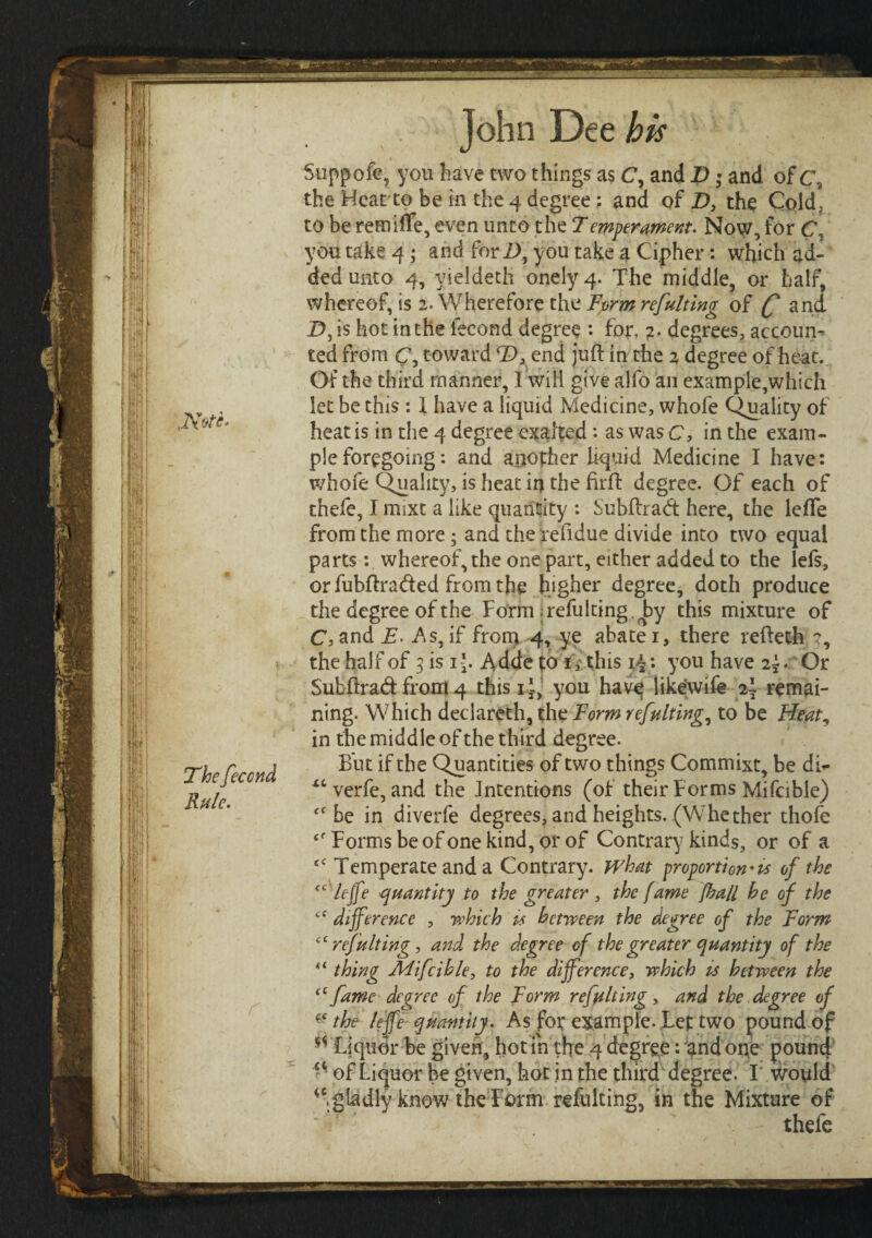 JNete. The feccnd Rule. John Dee his Suppofe, you have two things as C, and D * and of c\ the Heat to be in the 4 degree : and of D, the Cold, to be remiife, even unto the Temperament. Now, for C, you take 4; and fori), you take a Cipher: which ad¬ ded unto 4, vieldeth onelyq. The middle, or half, whereof, is 2. Wherefore the Form refulting of (f and I), is hot in the fecond degree : for, ?. degrees, accoun¬ ted from C, toward T>3 end juft in the 2 degree of heat. Of the third manner, I will give alfo an example,which let be this : 1 have a liquid Medicine, whofe Quality of heat is in the 4 degree exalted: as was C, in the exam¬ ple foregoing: and another liquid Medicine I have: whofe Quality, is heat in the firft degree. Of each of thefe, I msxt a like quantity : Subftradt here, the leife from the more ; and therefidue divide into two equal parts: whereof, the one part, either added to the lefs, orfubftra<fted from the higher degree, doth produce the degree of the Form; refulting. ^by this mixture of ChandA. As,if from 4, ye abater, there refteth the half of 3 is ij. Adde to 1, this i{: you have 2;. Or Subftrad from 4 this i j, you have likewife 2I remai¬ ning. Which declareth, the Form refulting, to be Heat, in the middle of the third degree. But if the Quantities of two things Commixt, be dh- xcverfe, and the Intentions (of their Forms Mifcible) iC be in diverfe degrees, and heights. (Whether thoie Forms be of one kind, or of Contrary kinds, or of a ei Temperate and a Contrary, what proportion*is of the <c lejfe quantity to the greater, the fame [hall he of the cc difference , which is between the degree of the Form cc refulting, and the degree of the greater quantity of the tl thing Mifcible, to the difference, which is between the “ fame degree of the Form refulting, and the degree of ■ ‘ the lejfe quantity. As for example. Let two pound of Liquor be given, hot in the 4 degree: and one pound V of Liquor be given, hot in the third degree. I would iC, gladly know the Form refulting, in the Mixture of . - thefe