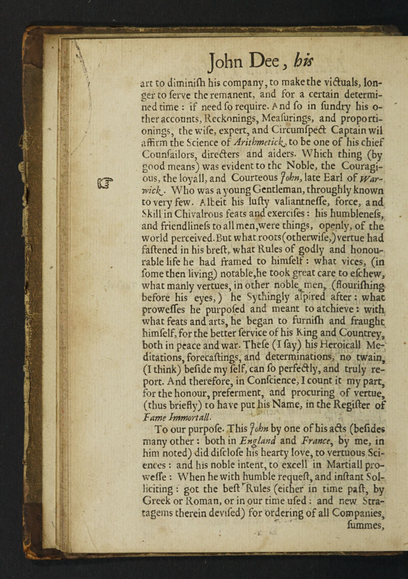 art to diminitti his company, to make the viduals, lon¬ ger to ferve the remanent, and for a certain determi¬ ned time : if needfo require. And fo in fundry his o- ther accounts, Reckonings, Meafurings, and proporti- onings, the wife, expert, and Circumfped Captain wil affirm the Science o£ Arithmetic!^, to be one of his chief Counfaiiors, direders and aiders. Which thing (by good means) was evident to the Noble, the Courage¬ ous, the loyally and Courteous John, late Earl of War- mck^· Who was a young Gentleman, throughly known to very few. Albeit his lutty vaiiantneife, force, and Skill in Chivalrous feats and exercifes: his humblenefs, and friendlinefs to all men,were things, openly, of the world perceived.But whatroots(otherwife,)vertue had fattened in his breft, what Rules of godly and honou¬ rable life he had framed to himfelf: what vices, (in fome then living) notable,he took great care to efehew, what manly vertues, in other noble jnen, (flouriihing before his eyes,) he Sythingly afpired after: what prowefles he purpofed and meant toatchieve: with what feats and arts, he began to furniih and fraught himfelf, for the better fervice of his King and Countrey, both in peace and war. Thefe (I fay) his Heroicall Me¬ ditations, forecaftings, and determinations, no twain, (I think) bettde my felf, can fo perfedly, and truly re¬ port. And therefore, in Conference, I count it my part, for the honour, preferment, and procuring of vertue, (thus briefly) to have put his Name, in the Regifter of Tame I-mmortall. To our purpofe- This fohn by one of his ads (befides many other : both in England and Trance, by me, in him noted) did difclofe his hearty love, to vertuous Sci¬ ences : and his noble intent, to excell in Martiall pro- weiTe : When he with humble requett, and inftant Sol¬ licking : got the beft ^ Rules (either in time paft, by Greek or Roman, or in our time ufed: and new Stra¬ tagems therein devifed) for ordering of all Companies, fummes.