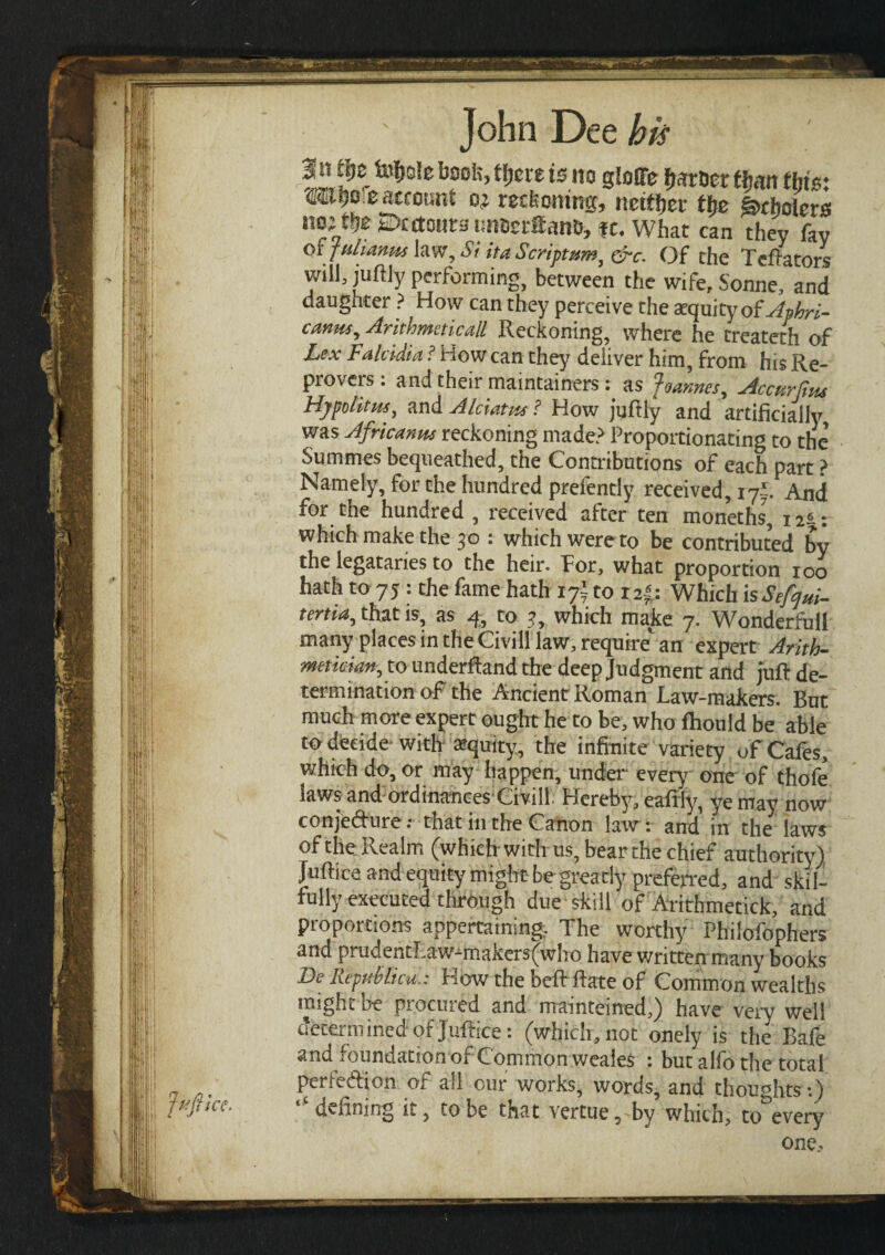 ^s!e bsol?’ is «° Sioffe farcer ttjan this: «o eaccount oj recfeoning, netfljer tfje g>cholcrs no; ti}E Dcctonra ι,ηοειίΐαηβ, fc. What can they fay or julianm law. Si it a Scriptum, &c. Of the Tefiators will, juftly performing, between the wife, Sonne, and daughter ? How can they perceive the atquity ofAphri- canus^ Arithmetical!, Reckoning, where he treateth of Lex Falcidia ? How can they deliver him, from his Re¬ provers : and their maintained : as Joannes, Accurfitu Hypolitus, and Alciatus? How juftiy and artificially was Africans reckoning made? Proportionating to the Summes bequeathed, the Contributions of each part ? Namely, for the hundred prefenriy received, ifr And for the hundred , received after ten moneths, 11*.: which make the 30 : which were to be contributed bv the legataries to the heir. For, what proportion 100 hath to 75 : the fame hath 17Ϊ to r 2i: Which isSefyui- tertia, that is, as 4, to 3, which make 7. Wonderful! many places in the CivHf law, require an expert Arith- metician, to underhand the deep Judgment and juft de¬ termination of the Ancient Roman Law-makers. But much more expert ought he to be, who fhould be able to decide withequity, the infinite variety of Cafes, which do, or may happen, under every one of thofe laws and ordinances Civill. Hereby, eaftly, ye may now conjedure: that in the Canon law: and in the laws of the; Realm (which; with· us, bear the chief authority) Juftice and equity might be greatly preferred, and skil¬ fully executed through due skill of Arithmetick, and proportions appertaining. The worthy Philofophers and prudentLaw-makers(who have written many books Be Republic a,: How the beibftate of Common wealths might oe piocmed and maintained,) have very well determined of Juftice: (which, not onely is the Bafe and foundation of Common weales : but alfo the total perfedlon of all cur works, words, and thoughts:) tC defining it, to be that vertue, by which, to every one.