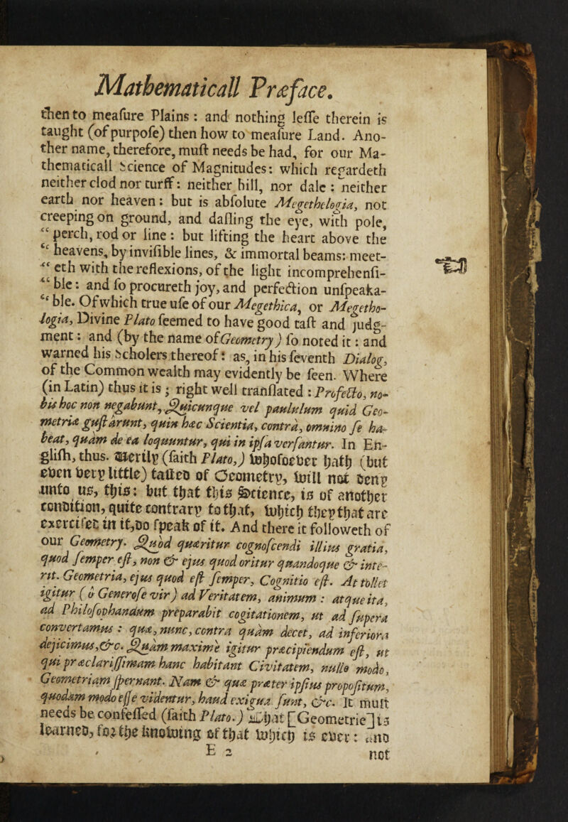 then to meafure Plains: and nothing leffe therein is taught (of purpofe) then how to meafure Land. Ano¬ ther name, therefore, muft needs be had, for our Ma¬ thematical! Science of Magnitudes: which regardeth neither clod nor turff: neither hill, nor dale : neither earth nor heaven: but is abfolute APegethclovia, not creeping on ground, and dafling the eye, with pole, “perch, rod or line: but lifting the heart above the heavens, by inviiible lines, & immortal beams: meet- with tne reflexions, of the light incomprehenii- ^ble: and fo procureth joy, and perfe&ion unfpeaka- £ ble. Of which true ufe of our Megethica^ or Megetho- logia. Divine Plato feemed to have good tail and jud<*~ ment: and (by the name ofGeometry) fo noted it: and warned his i>cholers thereof: as, in his feventh Dialog of the Common wealth may evidently be feen. Where (in Latin) thus it is · right well tranflated : Pnfetto, no- hu hoc non negabunt, ftftmcunque vel paululum quid Geo- tnetria guftarunt, quin h<zc Scientia, contra, omnino fe ha- beat, qudm de ea loquuntur, qui in ip/a verfantur. In En- glifh, thus, mertiy (faith Plato,) tohofoefcer hath (hut ehm bety Utile) tafieo of Geometry, tmil not htnv unto us, tins; but tijat tljis Science, is of another condition, quite contrary to tijat, tuljtcf) they tijat are Cxerci*e£ in it,Do fpeah of tt* And there it followeth of °m: Geometry. Quod qmritur cognofcendi ill ins gratia, quod femper eft, non & ejus quod oritur quandoque & inte¬ nt. Gecmetria, e]us quod eft femper, Cognitio eft. At Met igttur ( a Generofe vir) ad Feritatem, animum : atqueita, ad Philofopbandum preparabit cogitationem, ut ad fupera convert amns: qm, nunc, contra qudm decet, ad inferior a deftcimus,&c. ft/uarn maxime igitur pracipiendum ut qui praclari/fmam hanc habitant Civitatem, nullo mode, Geometriam jpernant. Nam & qm prater ipftm propofttum, quo dam modo efte videntur, baud exirua funt, £rc. It mult needs be confeiTed (faith Plato.) ki)ai [Geometric] u learneD,to,Ui)e hnoining of that Uii)icp is mx: «no ' E 2 not ΊΒ8