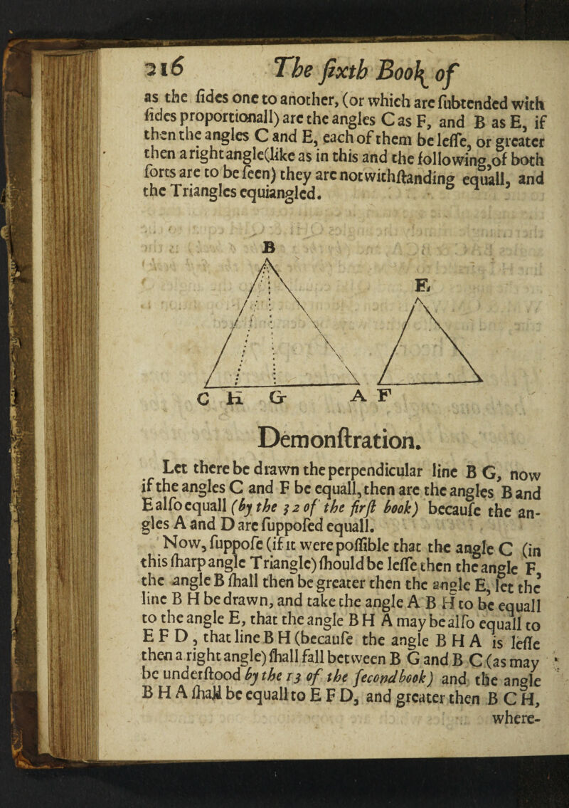 as the fides one to another, (or which arc lubtended with fides proportionally the angles CasF, and B asE, if then the angles C and E, each of them be lefle, or greater then arightangle(like as in this and the following.of both forts are to be ieen) they arc notwithftanding equal], and the Triangles cquianglcd. B Demonftration. Let there be drawn the perpendicular line BG, now if the angles C and F be equall,then are the angles B and Ealfocquall (by the 3 2 of the firfl book) becaufe the an¬ gles A and D are fuppofed equall. Now,fuppofe(ifit werepoffible that the angle C (in this (harp angle Triangle) ihould be lefle then the angle F the angle B lhall then be greater then the angle E, let the line B H be drawn, and take the angle A B Hto be equall to the angle E, that the angle B H A may bealio equall to E F D, that line B H (becaufe the angle B H A is lefle then a right angle) fliall fall between B GandB C (as may ‘ be underftood by the i} of the fecondbook) and the angle B H A fliajd be equall to EFD, and greater then B C H, where-