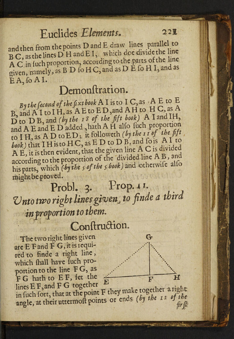 onH then from the points D and E draw lines parallel to BC .'hefcesD H andEI, «hid. docdividethe ,nc A C in inch proportion, according to the pans orthe line 1» namely, as B D fo H C, and as D E Γο Η I, and as E A,fo AI. Demonftration. the fecond of the β xt book AI is to I C,as A E to E B, and AI to I H, as A E to E D ,and A H to H C, as A D to D B, and (by the iS of the fift book) A I and H, and A E and E D added ,hath A H alio fuch proportion to I H, as A D toED·, it follovveth (by the it of the fift, book) that IH isto H C, as E D to D B, and (bis AI to A E, it is then evident, that the given hne A C is divided according to the proportion of the divided line A B, and his parts, which (by the s of the 5 book) and otherwife alfo might be proved. Probl. 3. Prop.if. Onto two right lines givento finde a third infrofortion to them. v Conftru&ion. The two right lines given Gr are E F and FG, it is requi¬ red to finde a right line, which {hall have Tuch pro¬ portion to the line FG, as linesEF andFG together . . . in fuch fort, that at the point F they m?kc.^g angle, at their uttermoft points or ends ( j E F