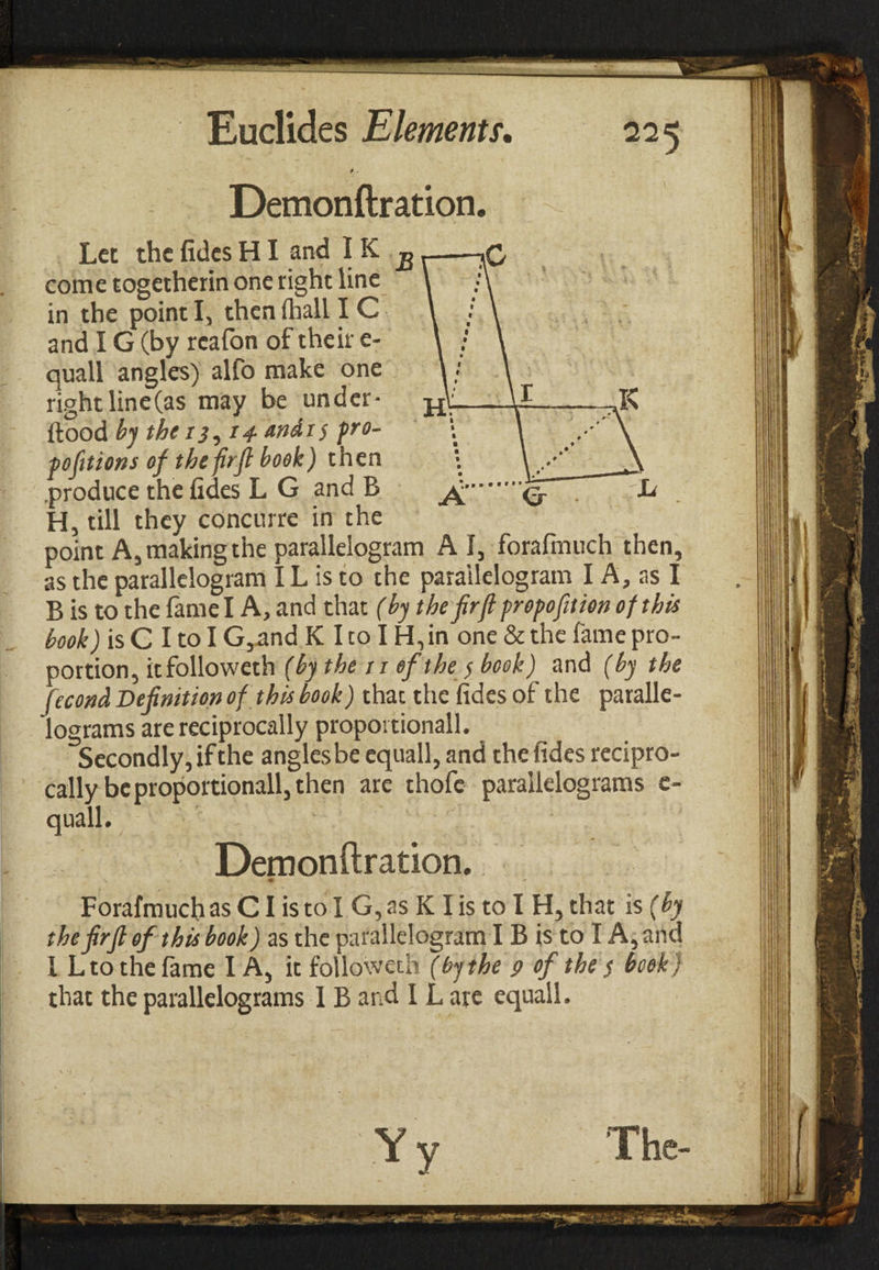 > - Demonftration. Let the fides ΗI and IK ,g come togetherin one right line in the point I, then ihall IC and IG (by rcafon of their e- quall angles) alfo make one rightline(as may be under- flood by the 13, i^-andis pro¬ ve ft tons of thefirfi book) then .produce the fides L G and B H, till they concurre in the point A, making the parallelogram A I, forafmuch then, as the parallelogram IL is to the parallelogram I A, as I B is to the fame I A, and that (by the firft propofition of this book) is C I to I G,and K I to IH, in one & the fame pro¬ portion, itfolloweth (by the 11 of the / book) and (by the fecond Definition of this book) that the fides of the paralle¬ lograms are reciprocally propoi tionall. Secondly, if the angles be equall, and the fides recipro¬ cally be proportionall, then are thofe parallelograms e- quall. Demonftration. • Forafmuch as CI is to I G,as KI is to I H, that is (by thefirfi of this book) as the parallelogram IB is to I A, and I Lto the fame I A, it followeth (by the 9 of the $ book) that the parallelograms 1 B and I L are equall. Yv The-