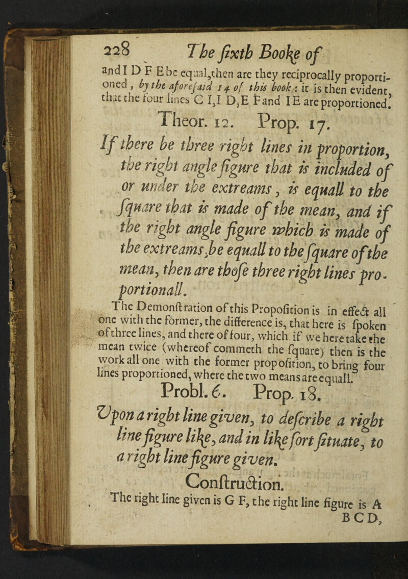 and IDF H be equal,then are they reciprocally proporti- once , by the aforejaid 14 of this book : it is then evident that the tour lines C I3I D3E Fand IE are proportioned5 Theor. 17. Prop. 17. If there he three right lines in proportion, the right anglefigure that is included of or under the extr earns, is equail to the fquare that is made of the mean, and if the right angle figure which is made of the extreams fie equal! to the fquare of the mean, then are tbofe three right lines pro * portionaH. The Demonft ration of this Propofition is in effeii all one with the former, the difference is, that here is fpoken of three lines, and there of four, which if we here take the mean twice (whereof commeth the fquare) then is the work all one . with the former propofition, to brine four lines proportioned, where the two means are equalL Probl. 6. Prop. i3. t| Vpon a right line given, to defierthe a right line figure lity, and in lity fortfituate, to <1 tight line figure given. Conftru&ion. The right line given is G F, the right line figure is A BCD.