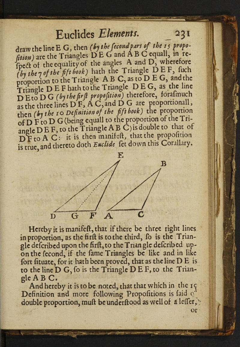 draw the line E G, then (by the fecundpart of tbeif propo- DEtoDG (by the firfi propofition) therefore, forafmuch as the three lines D F, A C,and D G are proporuonall, then (by the io Definition of the fift book) the proportion of D F to D G (being equall to the proportion of the Tri- anslc D E F, to the T rianglc A B C) is double to that of Dp to A C: it is then manifsft, that the propofition is true, and thereto doth Eucltde fet down this Corailary. E C D G F A Hereby it is manifeft, that if there be three right lines in proportion, as the firft is to the third, fo is the Trian¬ gle deferibed upon the firft,to the Triangle deferibed up¬ on the fecond, if the fame Triangles be like and in like fort fituate, for it hath been proved, that as the line D E is to the lineD G,fo is the Triangle D E F, to the Trian- i gle ABC. I And hereby it is to be noted, that that which in the i ^ Definition and more following Propofitions is (aid o' double proportion, muft be underftood as well of a leifer^; or c