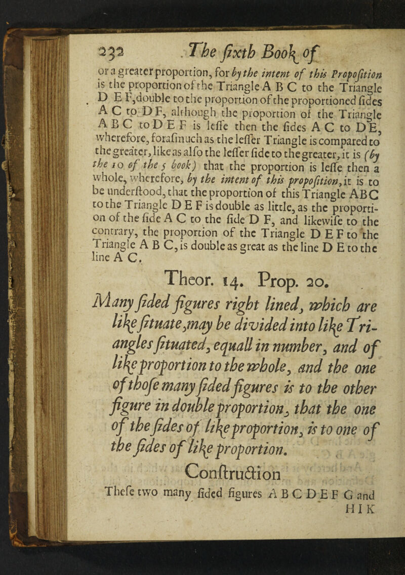 or a greater proportion, for by the intent of this Proposition is the proportion of'the Triangle A B C to the Triangle . ^ E1,double to die proportion of the proportioned fides A C to D F, although the proportion ol the Triangle ABC toD E F is iefie then the fides ACtoDE, ■wherefore, forafrnuch as the leiler Triangle is compared to the greater, like as alfo the leifer fide to the greater, it is (by the io of the $ book) that the proportion is leife then a whole, wherefore, by the intent of this propofitionfn is to be underftood, that the proportion of this Triangle ABC to the Triangle D E F is double as little, as the proporti¬ on oi the fide A C to the fide D F, and likewile to the contrary, the proportion of the Triangle D E F to 'the i riangie A B C, is double as great as the line D E to the line AC. Thcor. 14. Prop. 20. Many fided figures right lined\ which are lil^e fituateynay be divided into li\\e Tri- angles Jituatedsquall in number, and of lil\c proportion to the whole, and the one ofthofe manyfidedfigures is to the other figure in double proportion^ that the one of the fides o f life proportion} is to one of the fides of life proportion. Conflru&ion Thefe two many fided figures A B C D E F G and ΗI K