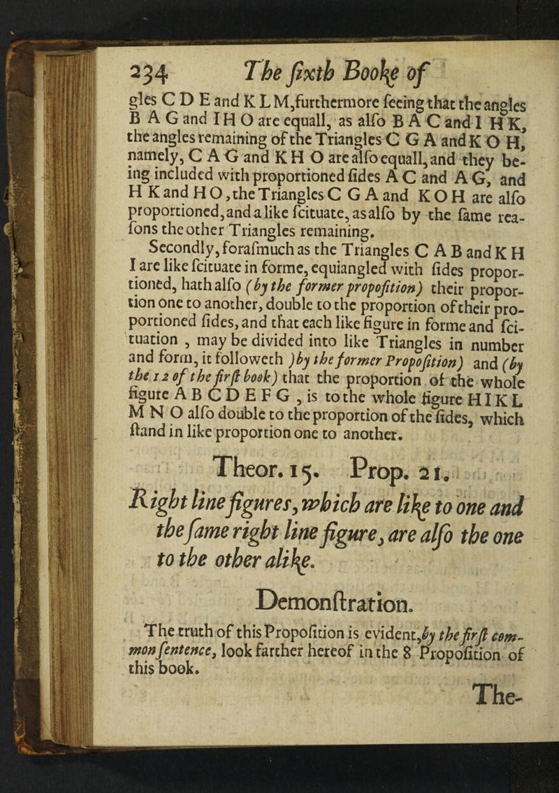 gles C D E and K L M,furthcrmore feeing that the angles BAG and IΗ O are equall, as alfo B A C and 1 Η K, the angles remaining of the Triangles C G A and K Ο H* namely, C A G and K Η O are alfo equall, and they be¬ ing included with proportioned fides A C and A G, and Η K and Η O, the Trianglcs C G A and K Ο H are alfo proportioned,andalikefcituate,asalfo by the fame rca- fons the other Triangles remaining. Secondly, forafmuch as the Triangles CAB and K H I are like feituate in forme, equiangled with fides propor¬ tioned, hath alfo ( by the former proportion) their propor¬ tion one to another, double to the proportion of their pro¬ portioned fides, and that each like figure in forme and fei- tuation , may be divided into like Triangles in number and form, it followeth )by theformer Propofition) and (by the i2 of the firfi book) that the proportion of the whole figure ABCDEFG ,is to the whole figure ΗIK L Μ N O alfo double to the proportion of the fides, which Band in like proportion one to another. Theor. 15. Prop. 21. Right line figures, which are lity to one and thefame right line figure, are alfo the one to the other ality. j Demonftrafion. The truth of this Propofition is evident,the firfi com¬ mon fentence, look farther hereof in the 8 Propofition of this book. The-