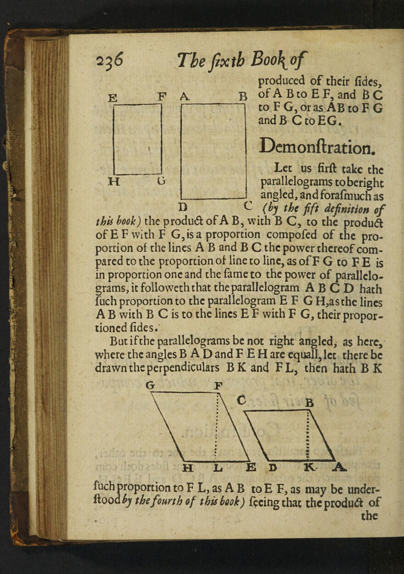 2 E D The fixtb Booh of produced of their fides, F A. b of A B to E F, and B C to F G,oras AB toF G andB C to EG. Demonftration. Let us firft take the parallelograms toberight angled, and forafinuch as G (by the fift definition of this book) the produd of A B, with B C, to the produd of EF with F G,isa proportion compofed of the pro¬ portion of the lines A B and B C the power thereof com¬ pared to the proportion of line to line, as of F G to F E is in proportion one and the fame to the power of parallelo¬ grams, it foiloweth that the parallelogram ABCD hath fuch proportion to the parallelogram E F G H,asthe lines A B with B C is to the lines E F with F G, their propor¬ tioned fides.' But ifthe parallelograms be not right angled, as here, where the angles BAD and F E H are equall,let there be drawn the perpendiculars B K and F L, then hath B K G F fuch proportion to F L, as A B to E F, as may be under- ftoodfy the fourth of this book) feeing that the produd of