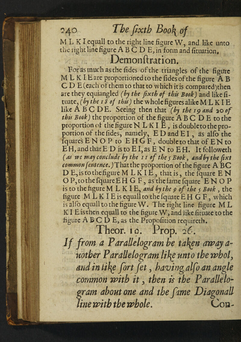 the right line figure A B C D E, in form and fituaticn, Demonftration. Forasmuch as the fides of the triangles of the figure M L KIE are proportioned to the fides of the figure A B C D E (each of them to that to which it is comparcd)then are they equiangled (by the fixth of this Book) and like fi- tuate, (by the 18 of this) the whole figures alike M L KIE like ABCDE. Seeing then that (by the 19 and 20 of this Book) the proportion of the figure A B C D E to the proportion of the figure N LKI E, is doubleto the pro¬ portion of the fides, namely, E D and EI, as alfo the lquares ENOPto EHGF, doubleto that of EN to E H, and that E D is to E I, as E N to E H. It followeth (as we may conclude by the 11 of the $ Book, and by theft xt common fentence.) That the proportion of the figure A BC D E, is to the figure M L K IE, that is, the fquarc E N Ο P, to the fquare E H G F, as the fame fquare E N Ο P is to the figure M L KIE, and by the $ of the $ Book , the figure M L K I E is equall to the fquare EHGF, which is alfo equall to the figure W. The right line figure M L KI E is then equall to the figure W, and like fituate to the figure ABC D E, as the Propofition requireth. Theor. id. Prop. 26. If from a Parallelogram be tal^en away a- uotber Parallelogram lihg unto the whol} andinlihg fort fet, having alfo an angle common with it 3 then is the Parallelo¬ gram about one and the fame Diagonall line with the whole. Coa -