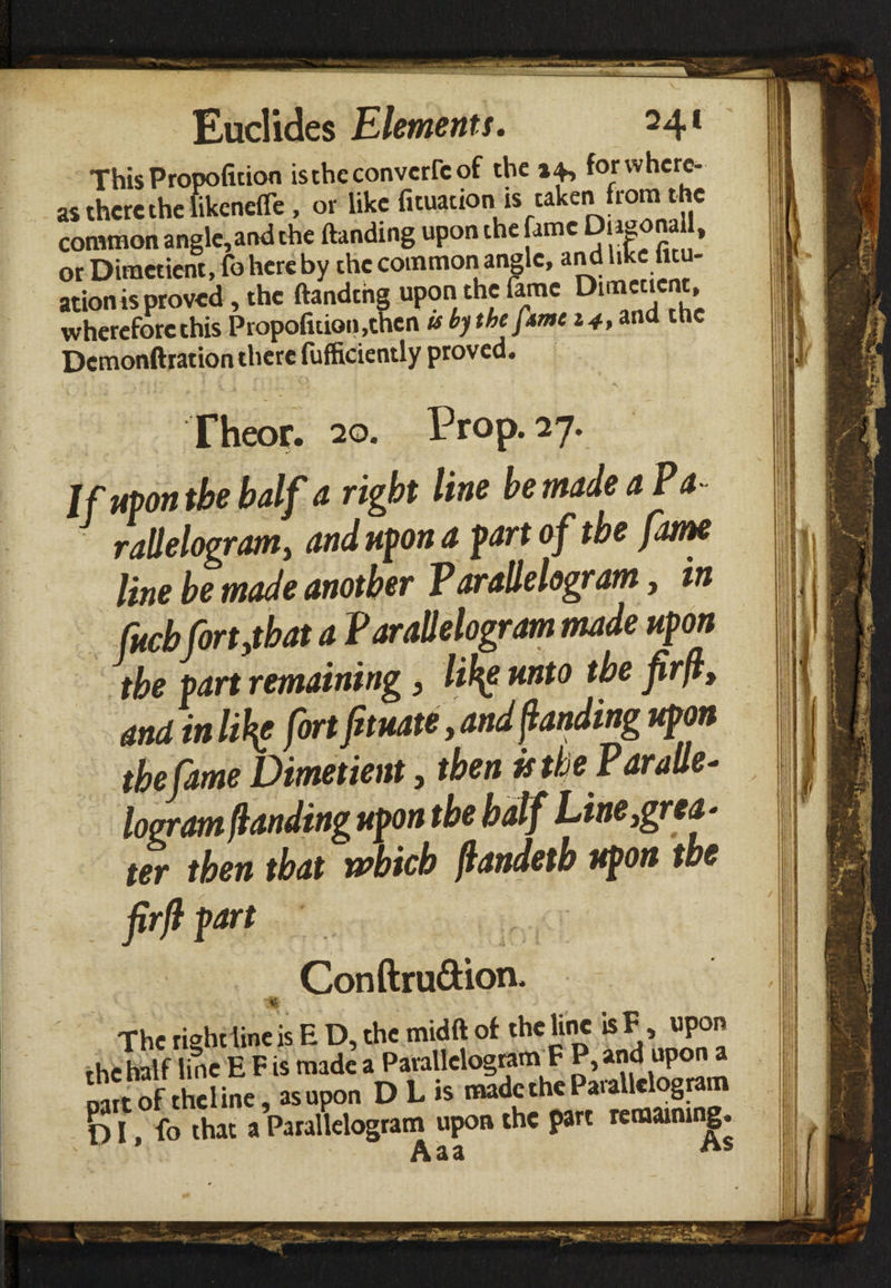 This Propofition istheconvcrrcof the 14, for where¬ as there the likenefle , or like fituation is taken from t he common angle,and the (landing upon the fame DiaeonaU, orDiraeticnt, fo here by the common angle, and like lit - ation is proved, the ftandthg upon the fame Duncticn , whereforcthis Propofition,then tsbjthefimc 14,and the Dcmonftration there fufficiently proved. Theor. 20. Prop. 27. Jf upon the half a right line be made a Pa¬ rallelogram, and upon a fart of the fame line be made another Parallelogram, in fucbfort,that a Parallelogram made upon the fart remaining, likg unto the firfi, and in like fort ftuate, and fanding upon the fame Dimetient, then is the Paralle¬ logram landing upon the half Line,grea - ter then that which ftandetb upon the firfi fart Conftru&ion. The rightline is E D, the midft of the line isF, upon the half line E F is made a Parallelogram F P, and upon a oart of theline, asupon D L is made the Parallelogram 1) I, fo that a Parallelogram upon the part remaining. adL. <*&