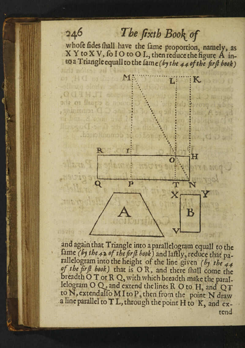 whoftfideslhali have the fame proport ion* namely, as ΧΎ to X V, fo IO to O L, then reduce the figure A in¬ to a T dangle equall to the fame (by the 44 of the firfi book) M R I * ♦ o + K and again that Triangle into a parallelogram equall to the fame (by the41 of thefirft book) and laftly, reduce that pa¬ rallelogram into the height of the line given (by the 44 of the firfl book) that is OR, and there ihall come the breadth Ο T or R Q, with which breadth make the paral- Ielogram O Q, and extend the lines R O to H, and QT to N,extendalfo ΜI to P, then from the point N draw a line parallel to T L, throu gh the point H to K, and ex- tend