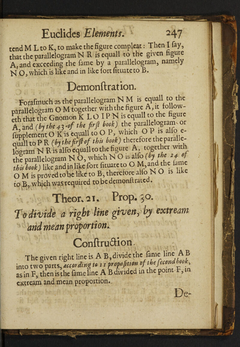 tend M L to K, to make the figure compleac: Then I fay, that the parallelogram N R isequall to the given figure A, and exceeding the fame by a parallelogram, namely N O, which is like and in like fort fituatc to B. Demonftration. Forafmuch as the parallelogram N M is equall to the parallelogram Ο M together with the figure A,it follow¬ er that the Gnomon K L Ο IP N is equall to the figure A and (hthc4Voftht fir ft hook) the parallelogram^ or fupplement Ο K is equall to Ο P, which Ο P is alfo e- quaUtoPR (bjtheftrftof this book) therefore the paralle¬ logram N R is alfo equall to the figure A, together with the parallelogram N O, which N O is alio (bf^f z40j thUbook) like and in like fort fuuateto O M,and^he fame Ο M is proved to be like to B, therefore alfo. N O is like to B, which was required tobedemonltrated. ■ Theor%2i. Prop. 30. a right line given, by extteam Conftru&ion. The given tight line is A B,divide the fame ^® into two parts, wording to 11 fropofttm of thefecond book, as in F, then is the lame line A B divided in the point ,m extreara and mean proportion.. ■ ' · De-