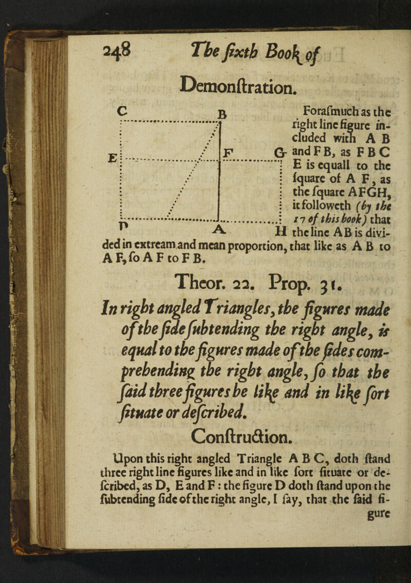 Forafmuch as the right line figure in¬ cluded with A B F G- and F B, as F B C E is equall to the fquare of A F, as tnefquarc AFGH, itfollowcth (by tht n of this book) that H the line AB is divi¬ ded in extream and mean proportion, that like as A B to A F,fo A F to F B. Thcor. 22. Prop. 31. In right angled Triangles, the figuret made ofthefidefubtending the right angle, is equal to the figures made ofthe fides com¬ prehending the right angley fo that the faid three figures be lify and in lify fort fituate or dejeribed. Conftru&ion. Upon this right angled Triangle ABC, doth (land three right line figures like and in like fort fituate or de- feribed, as D, E and F: the figure D doth (land upon the ivtbtcnding fide of the right angle, I fay, that the faid fi¬ gure
