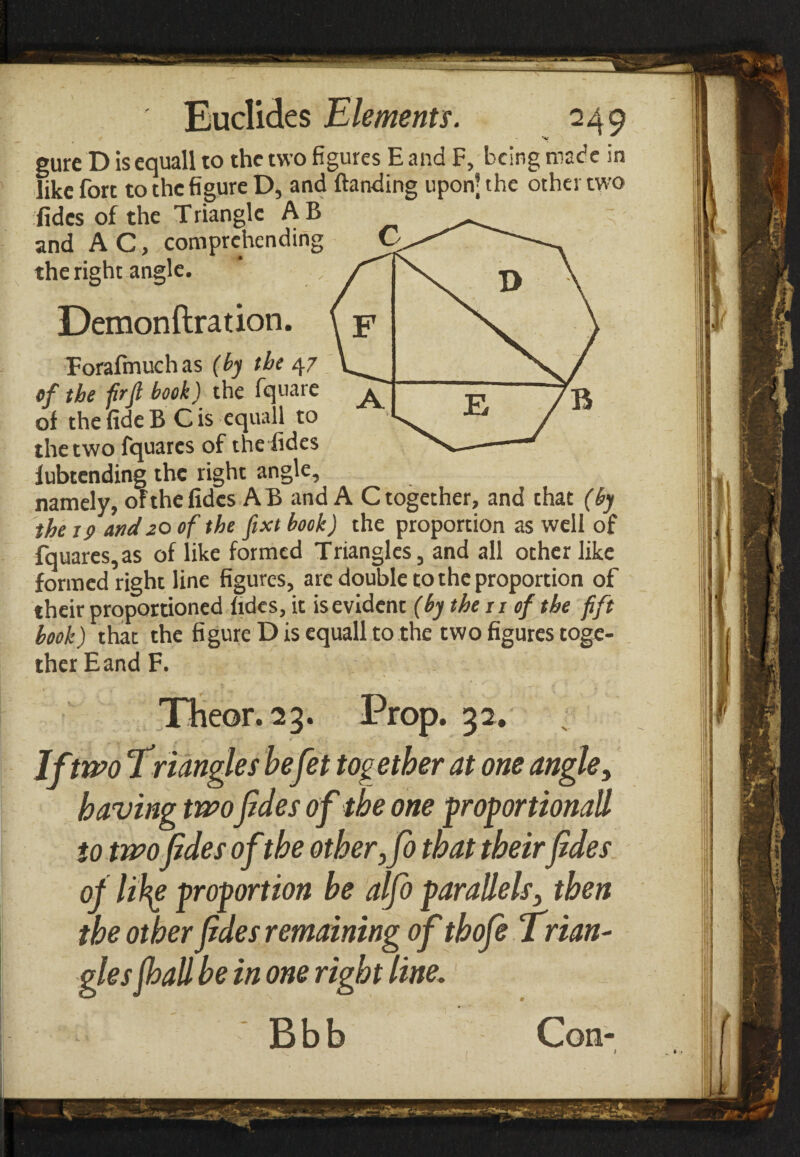 gure D is equall to the two figures E and F, being made in like fort to the figure D, and ftanding upon’ the other two fides of the Trianglc A B and A C, comprehending the right angle. Demonftration. Forafmuchas (by the 47 of the firfl book) the fquare of the fide B C is equall to the two fquarcs of the fides fubtending the right angle, namely, ofthe fides AB and A C together, and that (by the 19 and zo of the fixt book) the proportion as well of fquares,as of like formed Triangles, and all other like formed right line figures, arc double to the proportion of their proportioned fides, it isevident (by the 11 of the fift book) that the fi gure D is equall to the two figures toge¬ ther E and F. Theor.23. Prop. 32. If two Triangles befet together at one angle, having twofides ofthe one proportionall to two fides ofthe other,fo that theirfides of lih^e proportion he alfo parallels, then the other fides remaining of thofe Trian¬ gles fhall be in one right line.1 Bbb Con-