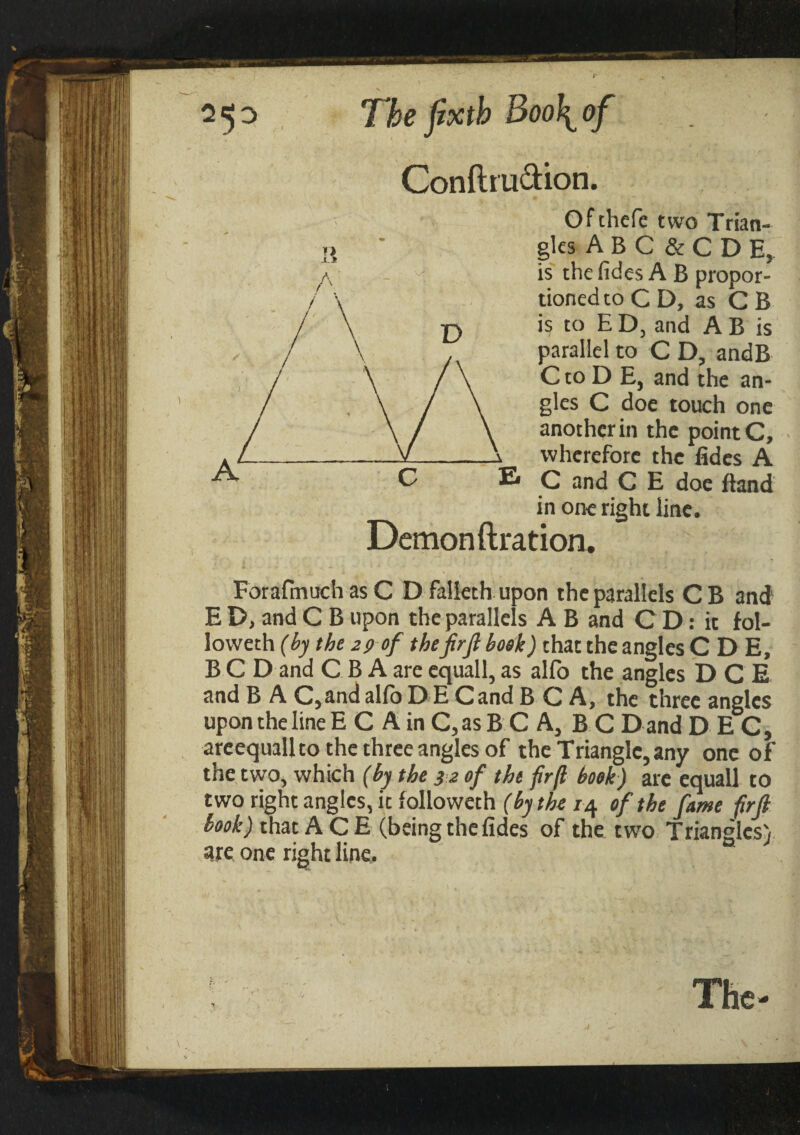 Conftru&ion. Ofthefe two Trian¬ gles A B C & C D E, is thefides A B propor¬ tioned to CD, as C B is to E D, and A B is parallel to C D, andB C to D E, and the an¬ gles C doe touch one another in the point C, —Xf-X wherefore the fides A C E C and C E doe Band in one right line. Demon fixation. ForafmuchasC Dialled upon the parallels CB and E D, and C B upon the parallels A B and C D: it fol¬ lowed (by the 29 of thefirft book) that the angles C D E, B C D and C B A are equall, as alfo the angles DCE and B A C,and alio D E Cand B C A, the three angles upon the line E C A in C, as B C A, B C D and D E C, areequallto the three angles of the Triangle, any one of the two, which (by the 32 of the firfl book) arc equall to two right angles, it followed (by the 14 of the fame firft book) that ACE (being thefides of the two Triangles) are one right line.