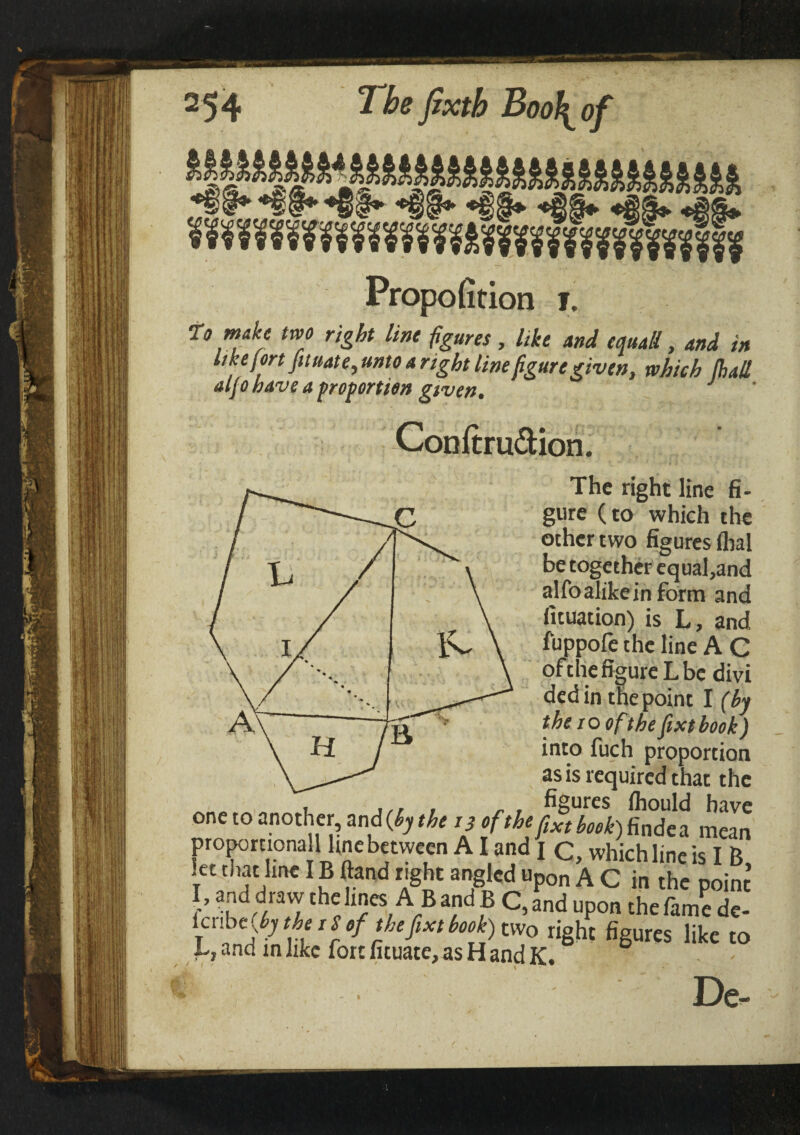 Propofition ι. r9 make two right lint figures, like and equall, and in like fort fit uate, unto a right line figure given, which (hall aljo have a proportion given. J Conitru&ion. The right line fi¬ gure (to which the other two figures lhal be together equal,and alfo alike in form and fituation) is L, and iuppoiethe line A C ofthe figure L be divi dedin the point I (by the 10 ofthe fixt book) into fuch proportion as is required that the , ,,, , „ , figures ihould have one to another, and (by the 13 ofthe ftxt hook) findea mean proportionallyfine between AI and 1 c, which line is I B, let that line IB ftand right angled upon A C in the point j’ ™dd,m? rhchnesAB and B C, and upon the fame de- icnb e(by the iS of the fixt book) two right figures like to L, and in like fort fituate, as H and K.