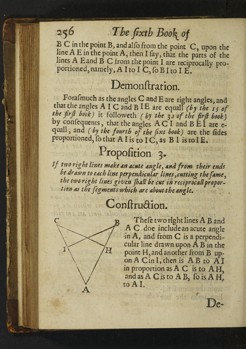 B C in the point B, and alio from the point C, upon the line A E in the point A, then I lay, that the parts of the lines A Eand B C from the point I arc reciprocally pro¬ portioned, namely, A 1 to I C, fo BI to I E. Demon fixation. Forafmuch as the angles C and E are right angles, and that the angles A I C and B IE are equall (by the i$ of the firfl book) it followeth (by the 32 of the firfi book) by confequcnts, that the angles AC I and B El arc e- quall, and ( by the fourth of the fixt book) are the fides proportioned, fo that AI is to IC5 as B 1 is to IE. Propofition 5. Jf two right lines make an acute angle, and from their ends be drawn to each line perpendicular lines putting thefame, the two right lines given Jhatt be cut in rectproc all propor¬ tion as the fegments which are about the angle. Conflrudion. Thefe two right lines A B and A C doe include an acute angle in A, and from C is a perpendi¬ cular line drawn upon A B in the point H, and another from B up¬ on A C in I, then is A B to AI in proportion as A C is to A H, and as A C is to A B, fo is A H, to A I. A