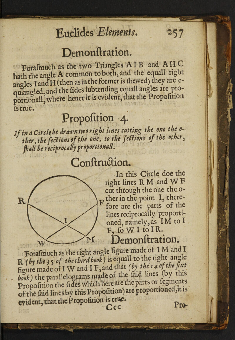 Demonftration. Forafmuch as the two Triangles AI B and A H C hath the angle A common to both, and the equall right an2ies land H (then as in the former is fhewcd) they are e- quiangled.and the Tides lubtending equall angles are pro- portionall, where hence it is evident, that the Propofition is true. Propofition 4. If in a Circle he drawn two right lines cutting the one thee- ther, the fections ef the one, tothefeStions of the ether, fiiall he reciprocally froforiionaU. Conftru&ion. • * ^ . \ In this Circle doe the right lines R M and W F cut through the one theo- _ther in the point I, there- * fore are the parts of the lines reciprocally proporti¬ oned, namely, as IMtoI F, fo W I to IR.. Demonftration. Forafmuch as the right angle figure made ol IM and I R (hi the 55 of thetbirdhook) is equall to the right ang e p made oh W and IF and tta. (h; *<J book) the parallelograms made of the find lines (by this Propofition the fides which hereare the parts or fegments of the faid lines by this Propofition) arc proportioned,it is evident, that the Propofition is true.