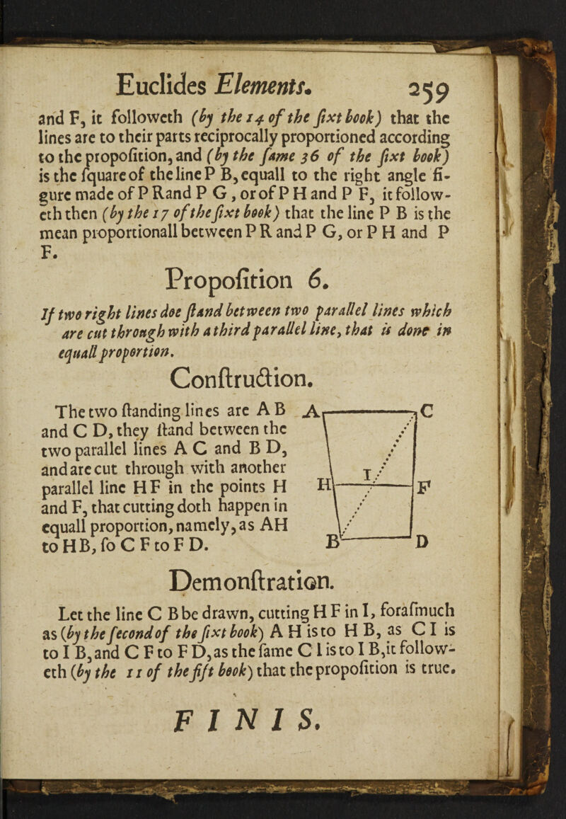 andF, it followeth (by the 14 of the fixt book) that the lines are to their parts reciprocally proportioned according to the propofition, and (by the fame 36 of the fixt book) is the fquareof the line P B,equall to the right angle fi¬ gure made of P Rand P G, or of P H and P F, it follow¬ eth then (by the 17 of thefixt book) that the line P B is the mean proportionall between P R and P G, or P H and P F. Propofition 6. If two right lines doe fiand between two parallel lines which are cut through with a third parallel line, that is done in equail proportion. Conftru&ion. The two {landing lines are AB and C D, they Hand between the two parallel lines A C and B D, and are cut through with another parallel line H F in the points H and F, that cutting doth happen in cquall proportion, namely,as AH to HB, fo C F to F D. . > Demonftration. Let the line C Bbe drawn, cutting H F in I, forafmuch as (by the fecondof the fixt book) A H is to Η B, as CI is to I B, and C F to F D, as the fame C l is to I B,it follow¬ eth (by the ii of thefift book) that the propofition is true. FINIS.