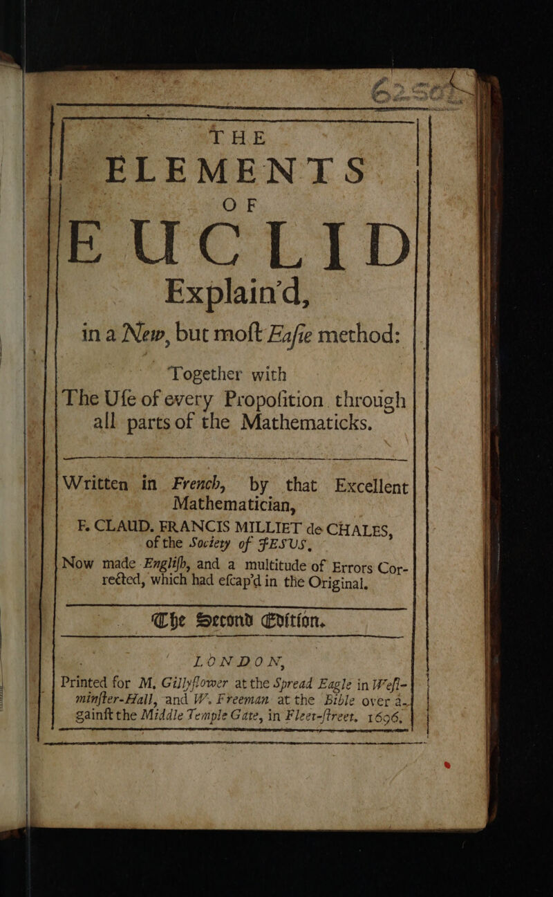 THE | ELEMENTS | OF AE UCLID Explain‘d, in a New, but moft Eafe method: Together with The Ufe of every Propofition through all parts of the Mathematicks. mr Written in French, by that Excellent Mathematician, F. CLAUD. FRANCIS MILLIET de CHALES, of the Society of FESUS, Now made Englifh, and a multitude of Errors Cor- rected, which had efcap’d in the Original. Che Second Edition. NA tye LONDON, . | Printed for M, Gillyflower at the Spread Eagle in Wefl- pe minfter-Hail, and W. Freeman at the Bible over 2- gainft the Middle Temple Gate, in Fleet-ftreer, 1606. | Am en et, |e ae