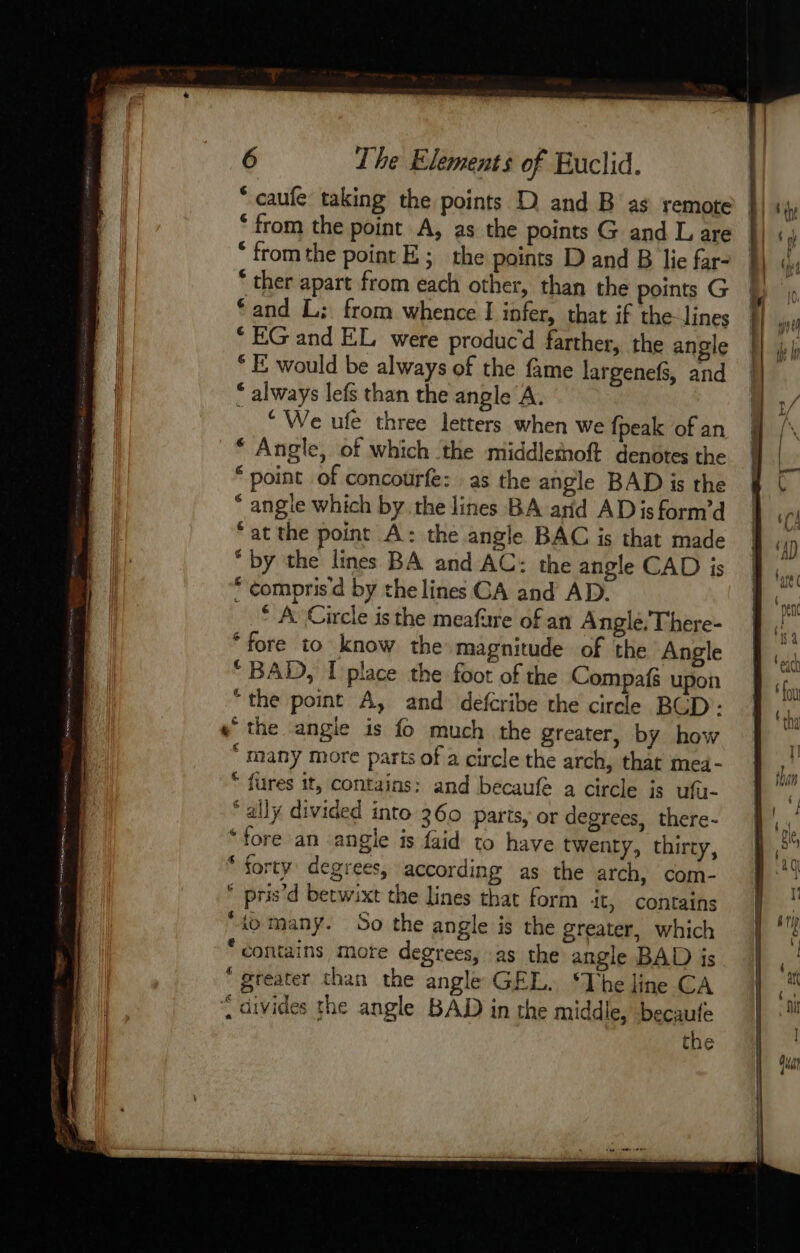 * caufe taking the points D and B as remote ‘from the point A, as the points G and L are * fromthe point E ; the points D and B lie far- * ther apart from each other, than the points G ‘and L: from whence I infer, that if the lines * EG and EL were produc’d farther, the angle * E would be always of the fame largenefs, and * always lefs than the angle A. ‘We ufe three letters when we fpeak of an * Angle, of which the middletnoft denotes the “point of concourfe: as the angle BAD is the * angle which by.the lines BA arid ADisform’d “at the point A: the angle BAC is that made “by the lines BA and AC: the angle CAD is * compris d by the lines CA and AD. * À Circle is the meafure of an Anglé,There- “fore to know the magnitude of the Angle “BAD, I place the foot of the Compafs upon “the point A, and defcribe the circle BCD : « the angle is fo much the greater, by how ‘ many more parts of a circle the arch, that mei- * fures tt, contains: and becaufe a circle is ufa- ally divided into 360 parts, or degrees, there- ‘fore an angle is faid to have twenty, thirty, “forty degrees, according as the arch, com- * pris’d betwixt the lines that form it, contains “io many. So the angle is the greater, which “contains mote degrees, as the angle BAD is “ greater than the angle GEL. ‘The line CA divides the angle BAD in the middle, beçaufe