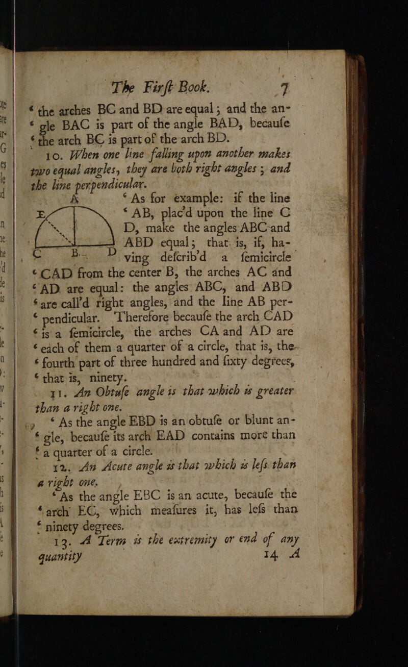 € the arches BC and BD are equal ; and the an- ‘ gle BAC is part of the angle BAD, becaufe “the arch BC is part of the arch BD. io. When one line falling upon another makes two equal angles, they are both right angles ; and the line perpendicular. À ‘As for example: if the line | ving defcribd a femicircle ¢ CAD from the center B, the arches AC dnd “AD. are equal: the angles ABC, and ABD éare call’d right angles, and the line AB per- © pendicular. Therefore becaufe the arch CAD “is a femicircle, the arches CA and AD are € each of them a quarter of a circle, that is, the. 6 fourth part of three hundred and fixty degrees, that is, ninety. | ? 1. An Obtufe angle is that which &amp; greater than a right one. ‘ As the angle EBD is an obtufe or blunt an- “ gle, becaufe its arch EAD contains more than * a quarter of a circle. 12, An Acute angle # that which à lefs. than a right one. se 3 ‘ As the angle EBC is an acute, becaufe the ‘arch EC, which meafures it, has lefs than ‘ ninety degrees. 13. À Term # the extremity or end of any quantity 14, A