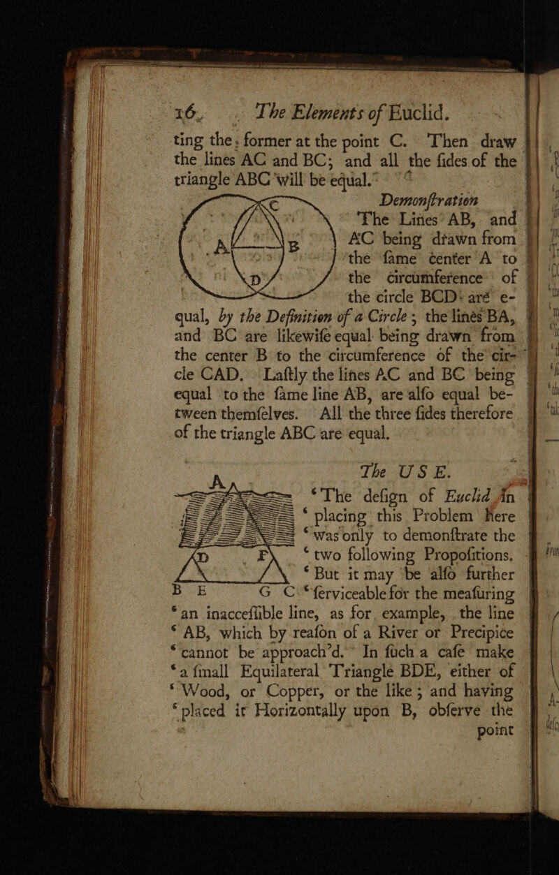 ting the. former at the point C. Then draw | the lines AC and BC; and all the fides of the | triangle ABC ‘will be equal. ll. || Demonjftration The Lines AB, and {| AC being dfawn from 1 the fame center A to 9) the circumference’ of | the circle BCD: aré e- 9) ae, by the Definition of a Circle ; the lines BA, 8 and BC are likewife equal being drawn from | the center B to the circumference of the cir-‘h cle CAD. — Laftly the lines AC and BC being | equal ‘to the fame line AB, are alfo equal be- tween themfelves. All the three fides therefore of the triangle ABC are equal. | The USE. ‘The defign of Euchd,in * placing this Problem here / Was only to demonitrate the | “two following Propofitions, ‘But it may be alfo further “ferviceable for the meafuring ania oats = = — —— “an inaccefhble line, as for. example, the line 9 * AB, which by reafon of a River or Precipice Wu “cannot be approach” d.° In fuch a cafe make | | ‘a finall Equilateral Triangle BDE, either of | A 4 Bh or Copper, or the like ; and having “pla iced it Horizontally upon B, obferve the ; point &gt;&gt; rs i n! | Wid