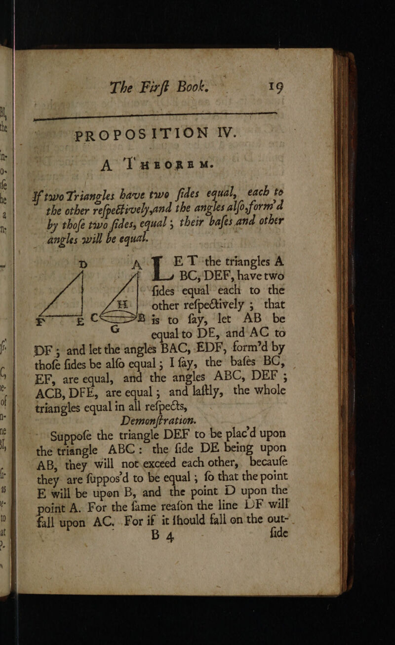 PROPOSITION IV. A THEOREM. Hf two Triangles bave two fides equal, each to the other reff ectivelyand the angles alfo,form d by thofe to fides, equal ; their bafes and other angles will be equal. D A E T ‘the triangles A | : L BC, DEF, ne two fides equal each to the other refpectively ; that Fr EC Bis to fay, let AB be equal to DE, and AC to DF ; and let the anglés BAC, EDF, form’d by thofe fides be alfo equal; I fay, the bafes BC, EF, are equal, and the angles ABC, DEF ; ACB, DFE, are equal ; and laftly, the whole triangles equal in all refpects, Demonftration. Suppofe the triangle DEF to be plac’'d upon the triangle ABC: the fide DE being upon AB, they will not exceed each other, becaufe they are fuppos’d to be equal ; fo that the point E will be upon B, and the point D upon the point A. For the fame reafon the line DF will fall upon AC. For if it fhould fall on the out- B 4 fide