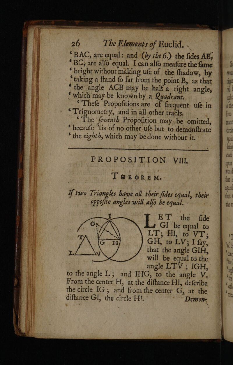 ‘ BAC, are equal: and (by the 6.) the fides AB, | ‘BC; are alfo equal. I can alfo meafure the fame “ height without making ufe of the fhadow, by “taking a ftand fo far from the point B, as that ‘the angle ACB may be half a right angle, which may be knownby a Quadrant; * Thefe Propofitions are of frequent ufe in “Trignometry, and in all other tracts. ‘The feventh Propofition may. be omitted, “ becaufe ’tis of no other. ufe but to demonftrate * the eighth, which may be done without it. PROPOSITION VII. IT #2 OREM. If two Triangles bave all their fides equal, their oppofite angles will allo be equal. ET the fide GI be equal to LT; HI, to VT; GH, to LV; I fay, that the angle GIH, will be equal to the angle LTV ; IGH, to the angle L; and IHG, to the angle V. From the center H, at the diftance HI, defcribe the circle IG; and fromthe center G, at the diftance GI, the circle HI. Demon.