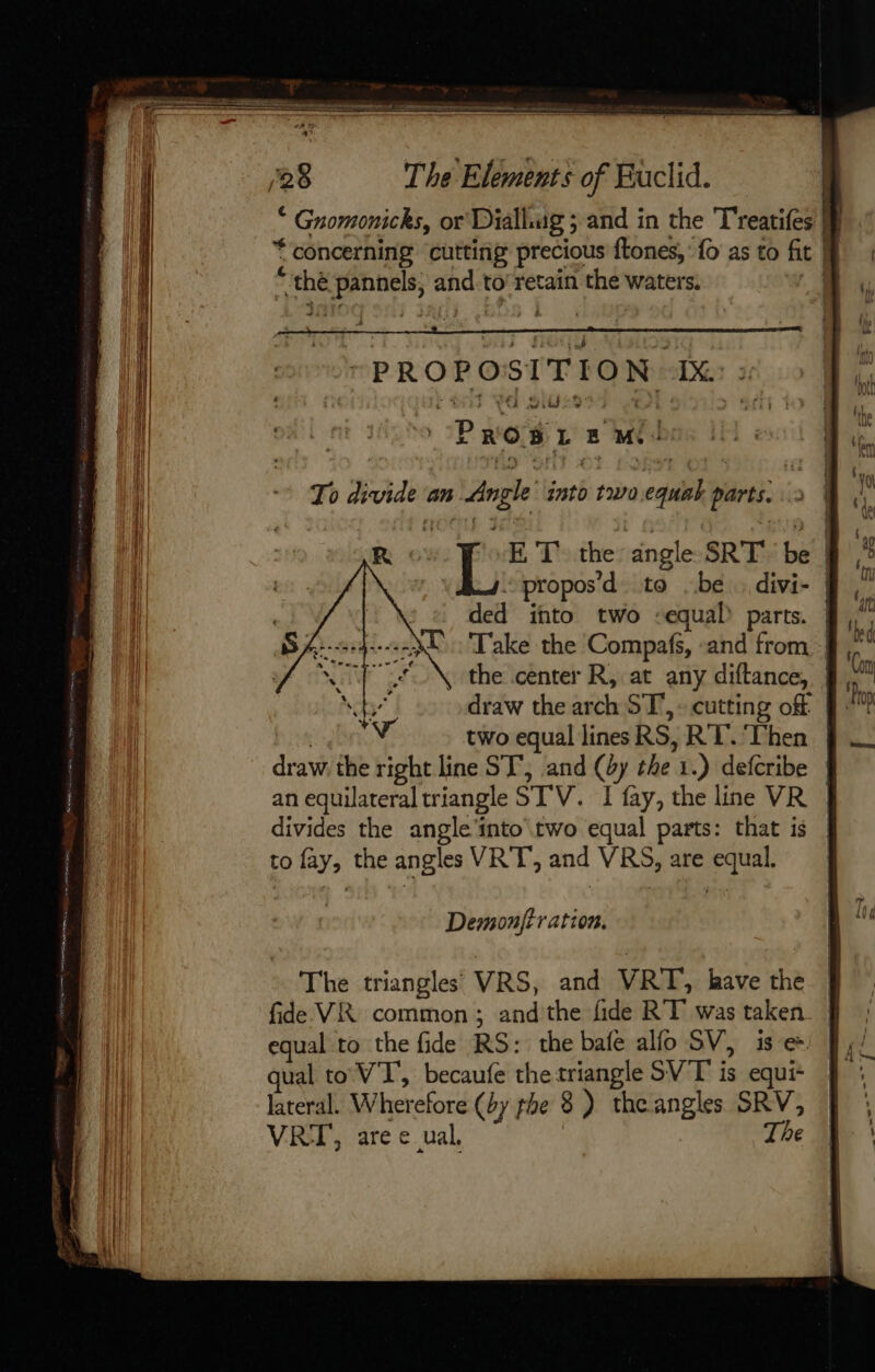 : . Gnomonicks, or Dülhug ; and in the T'reatifes M * concerning cutting precious ftones, {o as to fit | thé arr and to retain the waters. PROPOSITION. 1X : PROS L = mi R ET the angle SRT oe | propos ’d to be . divi- | ded ito two “equal parts. | Take the Compafs, ‘and from | the center R, at any diftance, draw the arch ST, -cutting off f two equal lines RS, RT. Then | draw. the right line ST’, and (4y the 1 .) defcribe | an equilateral triangle STV. I fay, the line VR divides the angle'into two equal parts: that is to fay, the angles VRT', and VRS, are equal. Demonjt ration. The triangles VRS, and VRT, have the fide VR common; andthe fide RT was taken. J | equal to the fide RS: the bafe ao SV, is-e=) By: qual to VT’, becaufe the triangle SVT is equi | lateral. Wherefore (by phe 8 ) the angles SRV, VRI, are e_ual, The