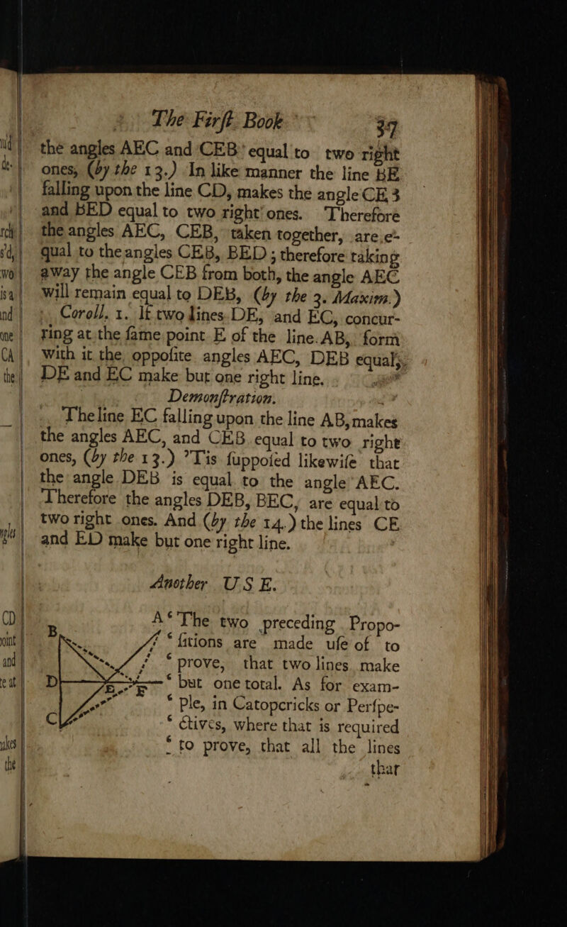 the angles AEC and ‘CEB equal to two right ones, (67 the 13.) In like manner the line BE falling upon the line CD, makes the angle CE 3 and BED equal to two right’ones. Therefore the angles AEC, CEB, taken together, are.e qual to the angles CEB, BED ; therefore taking away the angle CEB from both, the angle AEC will remain equal to DEB, (dy the 2. Maxim.) Coroll. 1. lt two lines. DE, and EC, concur- ring at the fame point E of the line. AB,. form With it the oppofite angles AEC, DEB equal}. DE and EC make but one right line. a | Demonftration. Theline EC falling upon the line AB, makes the angles AEC, and CEB equal to two righe ones, (by the 13.) ’Tis fuppoied likewife that the angle DEB is equal to the angle AEC. Therefore the angles DEB, BEC, are equal to two right ones. And (4y the 14.) the lines CE and ED make but one right line. | Another US E. A* The two preceding Propo- f “fitions are made ufe of to  “prove, that two lines. make but one total. As for exam- * ple, in Catopcricks or Perfpe- * ctives, where that is required * to prove, that all the lines thar