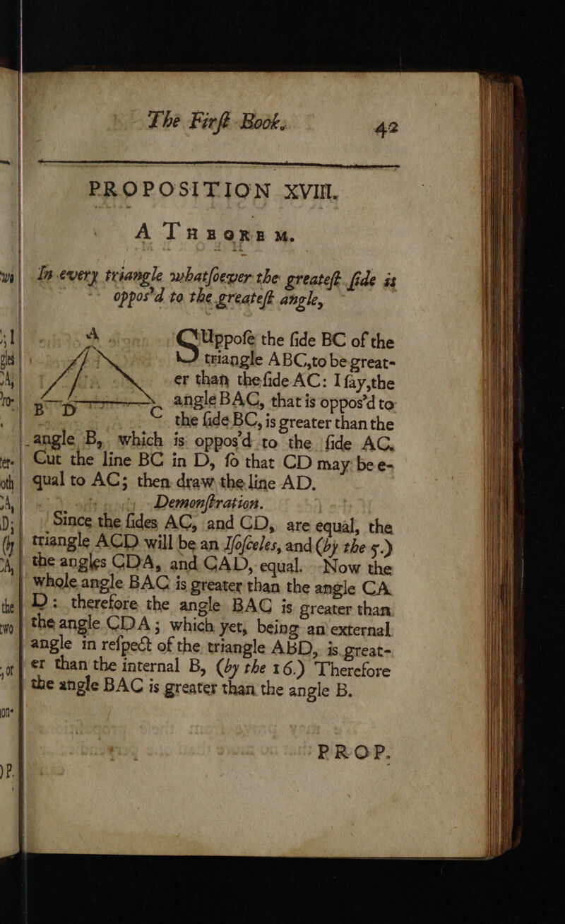 … a SO ÉRRESSER PROPOSITION XVI. À Tnzorem. w| Inevery triangle whatfoever the greateff. fide as | ~ oppos’d to the greatelf angle, | A, SG Uerot the fide BC of the de Wy J triangle ABC,to be great- ‘Al f oy er than thefide AC: I fay,the | elena APTE angle BAC, that is oppos’d to Be | © the fide BC, is greater thanthe -angle B, which is oppos’d to the fide AC, #| Cut the line BC in D, fo that CD may bee- oh | qual to AC; then draw the line AD. Ai x a - Demonftration. D: | Since the fides AC, and CD, are equal, the D : therefore the angle BAC is greater than