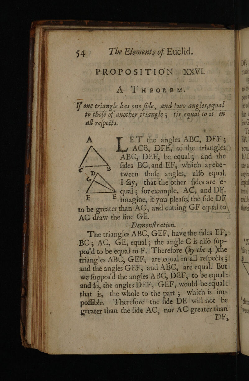 || PROPOSITION: XXVL uh | A TueorneM. | pk | port LE LA a . + + If one triangle bas one fide, and two angles,equal | to thofe of another triangle; tis equaliost 1% f | ‘ay AN 4 | A | all refpeits. ine ( | LL TI | A ET the angles ABC, DEF, MA &lt;a ‘sea / 7 eee ee = ’ it if | | Dike catches = cae age ae Nal ACB, DFE, ofthe triangles) Men | ABC, DEF, be equal; and the # BAC | 5 dides BC,and EF, which arebe- Mi: if Cc , | 1 D tween thofe angles, alfo equal. jf mgs i &lt; I fay, that the other fides are e- ff inl iF lay, that tne other des are € D por | | ual; forexample, AC, and DE. Gt E En Dés Ge hold DE M il imagine, if you pleafe, the fide DK mit AVAL o&gt; . — y L | &gt; : | to be greaterthan AC, and cutting GF equal to\ ie i AC draw the line GE. | | Dernonffration. i The triangles ABC, GEF, have the fides EF; i C; AC, GE, equal; the angle C is alfo fup- 4 pos'd to be equal to F. Therefore (bythe 4 )the triangles ABC, GEF, are equal in‘all refpects ; and the angles GEF, and ABC, are equal. But we fuppos d the angles ABC, DEF, to be equal: | and fo, the angles DEF, GEF, would be equal: ay that is, the whole to the part ; which is im- | » ll poilible. Fherefore the fide DE willnot be | AR greater than the fide AC, nor AC greater “08 | Z 3 eee bm =f