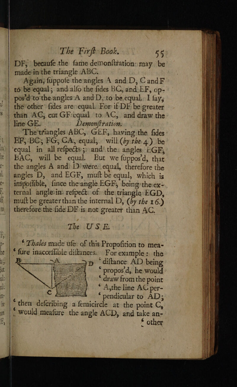 DF becaufe the fame demonftfation: may be made'in the triangle ABC. | Again; fuppofe theangles A and D, CandF pos’ d'tothe-angles À and D ;‘to-be equal. I fay, the other” fides are: equal. For if DE be greater than AC, cut GFrequal to AC, and draw the line GE. Demonffration. Thetriangles ABC, GEF, having the fides EF, BC; FG; CA, equal, will (bytbe 4) be BAC, will be equal. But we fuppos’d, that the angles A and: iD were: equal, therefore the angles D, and EGF, muft be equal, which is imipotlible, fince theangle EGF, being:the:ex- ternal ariglein refpect: of. the triangle EGD, mult be greater than the internal D, (by the 16.) The USE. © Thales made ufe: of this Propofition to mea- * diftance AD being * propos’d,. he would * draw from the point * A,the line AC per- * pendicular to AD; * other