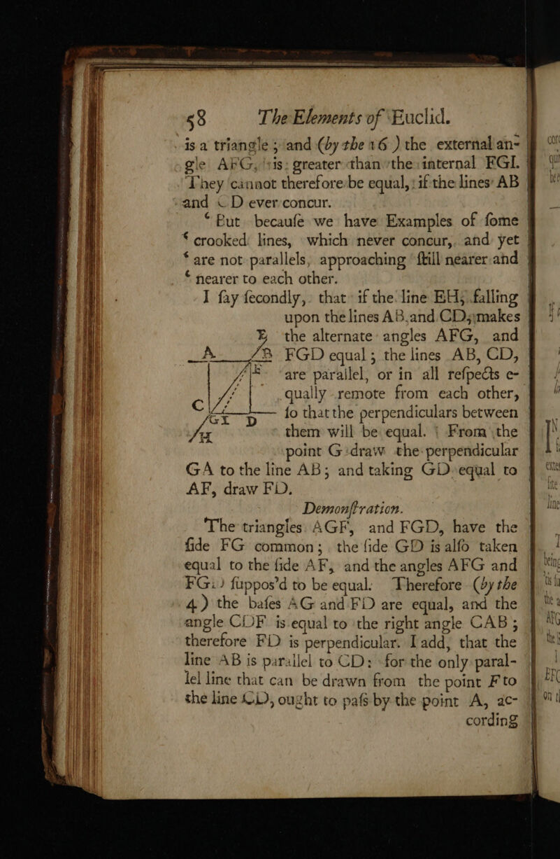 gle APG, ‘:is: greater than the: internal FGI. | Fhey ‘cannot therefore:be equal, : if the lines’ AB | “But becaufe we have Examples of fome | $ crooked: lines, which never concur,. and yet | ‘are not parallels, approaching ‘fill nearer. and | * nearer to each other. | I fay fecondly, that: if the line BH) falling | upon the lines AB.and CD;imakes % the alternate angles AFG, and | _A 2 FGD equal ; the lines AB, CD, | “ee ‘are parallel, or in all refpedts e- | VA | qually remote from each other, Ce D — 1° thatthe perpendiculars between (CA ty À ey them will be equal. | From \the oint Gidraw the perpendicular | GA to the line AB; and taking GD» equal to AF, draw FD. Demonftr ation. The triangles AGF, and FGD, have the fide FG common; the fide GD is alfo taken equal to the fide AF, and the angles AFG and FG) fuppos’d to be equal. Therefore (dy the 4) the bafes AG and FD are equal, and the angle CDF’ is equal to ‘the right angle CAB ; therefore FD is perpendicular. Tadd, that the line AB is parallel to CD: for the only paral- lel line that can be drawn from the point Fto the line OL), ought to pafs by the point A, 2c- cording