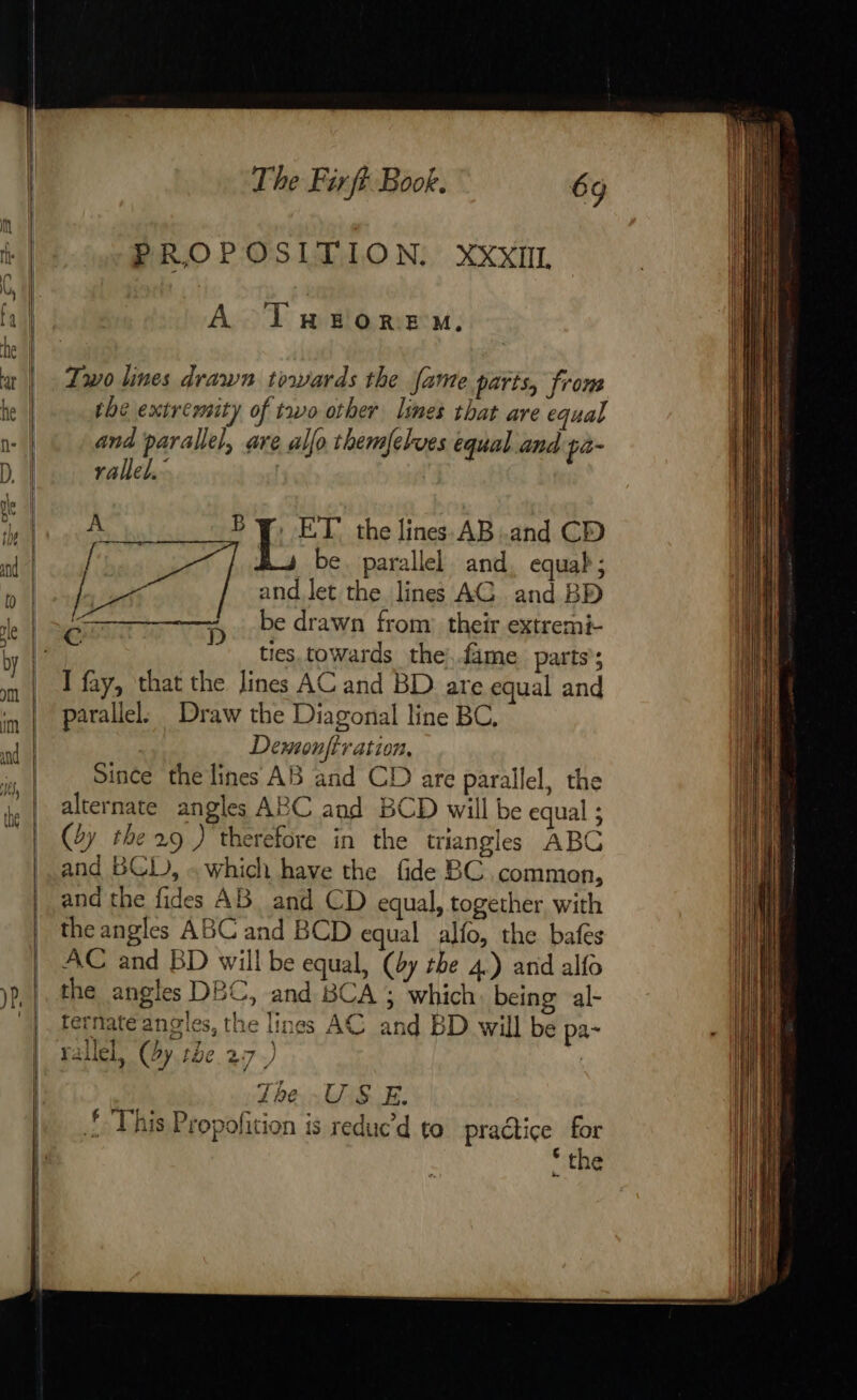 PROPOSITION. XXXIIL A T mao re M. Two lines drawn towards the Jame parts, from the extremity of two other limes that are equal and parallel, are allo themfelves equal and pa- rallel. By. ET the lines AB.and CD A 4 gh be. parallel and, equab; br and let the lines AC and BD ET VID be drawn from their extremi- tes towards the: .fime parts; I fay, that the lines AC and BD are equal and parallel, Draw the Diagonal line BC. Demonfiration, Since the lines AB and CD are parallel, the alternate angles ABC and BCD will be equal ; (4y the 29 ) therefore in the triangles ABC and BCD, . which have the fide BC common, and the fides AB and CD equal, together with the angles ABC and BCD equal alfo, the bafes AC and BD will be equal, (by the 4.) and alfo the angles DBC, and BCA ; which being al- ternate angles, the lines AC and BD will be pa- rallel, (dy. tbe.27.) | The US E. ! This Propofition is reduc’d to pradice for “the