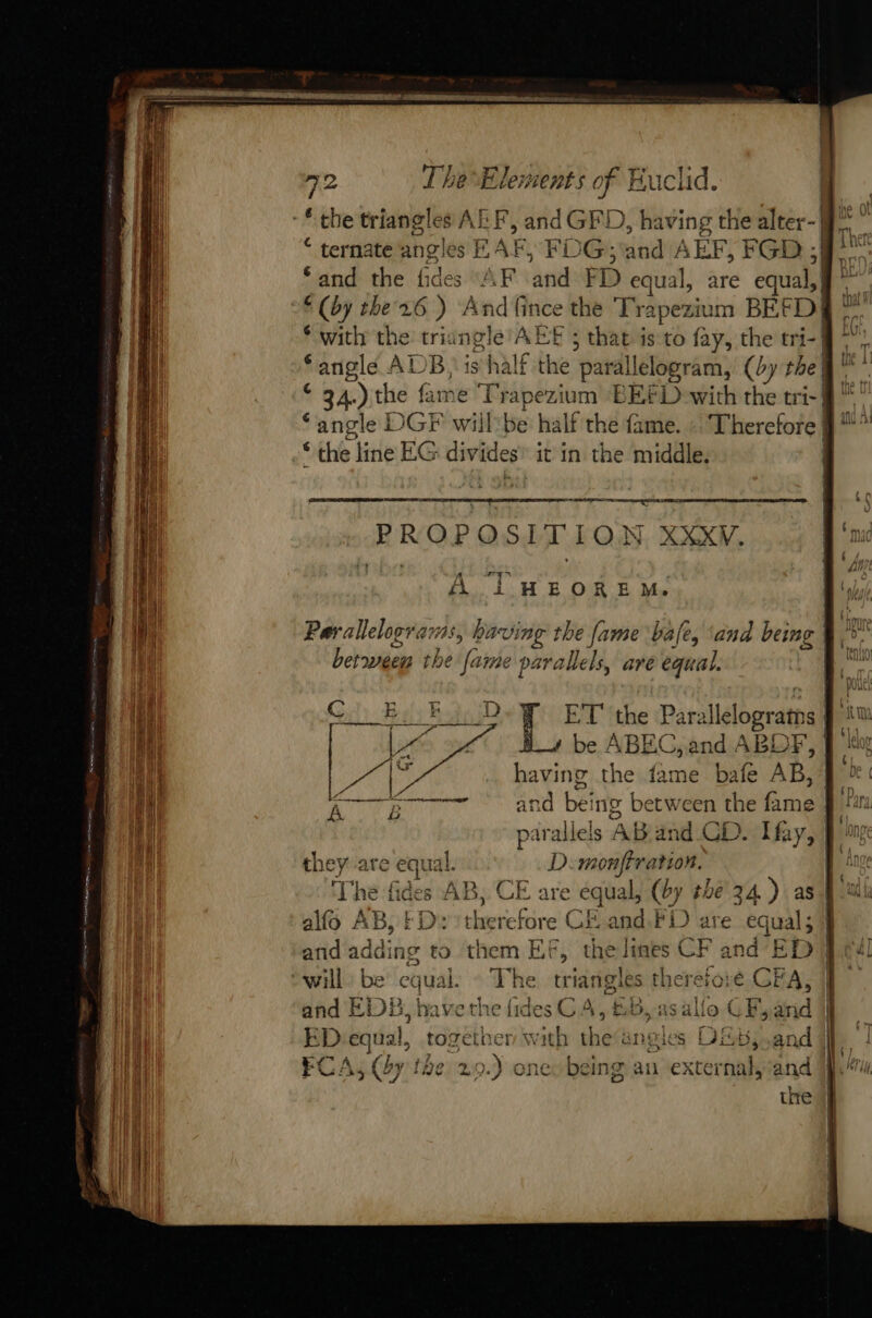 * the triangles AFF, and GFD, having the er “ ternate angles RAF, FDG; and AEF, FGD 2 ‘and the fides ‘AF and FD equal, are equal, | ay the'26 ) Andfince the Trapezium BEF “D| with the triangle AËE 5 that is to fay, the tri-| angle ADB, is half the parallelogram, (by the | 34.) the fame Trapezium EEt Dowith the tri: | ‘angle | DGF willbe half the fame. Therefore | “the line EG divide es it in the middle. ES ROE OSITION XXXW. A ré A T HEORE Me between the fame 9 parallels, are equal. ET' the Paralle logratns be / ABEG, a and AB! LF, having the fame bafe AB, parallels AB and CD. Hay, they are equal. D':monffration. r a | yd ES À 1 ne tices Al ) allo AB, fi herefore CE and. FD are equal 5 and adding to them EF, thelmes CF and ED will: be equal. + T We triangles therefore GFA, and EDB, have the fides C4, &amp;B,as allo CF, and ee equal, to: géth à with the angles FC: Ai Coy tl 19612 \f o {)I (Le hore i ALGU