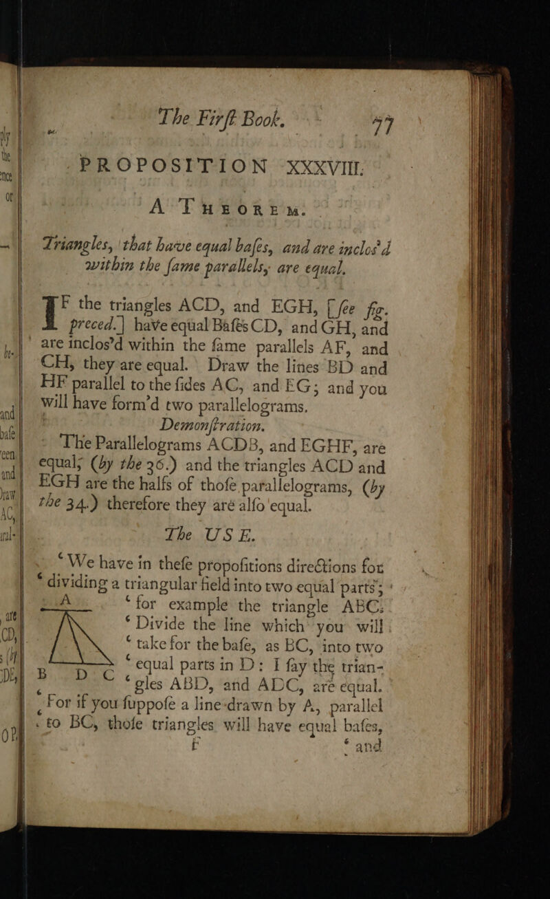 —— &lt;&lt; Py The Fir ft. Book, | 37 PROPOSITION XXXVIIL. A TuHEroRewm. Triangles, that have equal bales, and are inclos d within the fame parallels, are equal. 1° the triangles ACD, and EGH, [ fée fig. preced.| haVe equal BaftsCD, and GH, and are inclos’d within the fame parallels AF, and CH, they are equal. Draw the lines BD and HF parallel to the fides AC, and EG; and you will have form’d two parallelograms. Demonfiration. The Parallelograms ACDB, and EGHF, are equal; (by the 36.) and the triangles ACD and EGH are the halfs of thofe parallelograms, (by tbe 34.) therefore they aré alfo'equal. The US E. “We have in thefe propofitions directions for * dividing a triangular field into two equal parts; : A ‘for example the triangle ABC: * Divide the line which’ you will ‘ take for the bafe, as BC, into two : equal parts in D: I fay the trian- à ‘gles ABD, and ADC, are equal. _ For if you fuppofe a line-drawn by A, parallel . to BC, thofe triangles will have equal Pr [A ~ and Bij nga